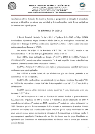 5
ESCOLA ESTADUAL ANTÔNIO CORRÊA E SILVA
Código INEP. 31062464 Criada pelo Decreto Nº 22.761/83 e
Portaria Nº 870/85 -Resol. SEE Nº 384/03 Povoado de Alegre,
Município de Januária, Minas Gerais, CEP: 39.480-000
e-mail: escola.62464@educacao.mg.gov.br - Site: www.eacsilva.com.br
significativa sobre a formação do docente e discente, o que permitirá a formação de um cidadão
capaz de se identificar no seio de uma sociedade e de transformá-la a partir de sua realidade de
forma consciente e participativa.
III - HISTÓRICO DA ESCOLA
A Escola Estadual “Antônio Corrêa e Silva’ - Tipologia R.O.4.5.B.2 - Código 062464,
Localizada no Povoado de Alegre, Distrito de Riacho da Cruz, no Município de Januária-MG, foi
criada em 11 de março de 1983 de acordo com o Decreto nº 22.761 de 11/03/83, sendo uma escola
autônoma conforme Portaria n° 870/85.
Nos termos do artigo 12 da Resolução C.E.E 306, de 29/12/83, autoriza o seu
funcionamento de 1ª a 4ª série do lº grau, publicado no MG de 25-09-85.
Em 21/02/86, foram publicados os decretos nº 25509 e 25510 de 13/02/86, Portaria nº
871/85 de 02/07/85, autorizando o funcionamento de 1ª a 4ª série no prédio situado na localidade de
Formosa, criando-se assim a turma vinculada de Formosa.
Em l998, a Portaria nº 871/85 tornou sem efeito as turmas criadas na localidade de Formosa
sendo as mesmas municipalizadas.
Em 11/09/98 a escola deixou de ser administrada por um diretor, passando a ser
administrada por um coordenador.
Em 28/03/03 a escola voltou a ser administrada por um diretor e conforme Resolução nº 384
de 28/03/03 foi autorizada a extensão de Ciclos de forma gradativa: em 2003, 2° e 3º ano do Ciclo
intermediário.
Em 2004 a escola adota o sistema de seriação a partir da 5ª série, funcionando assim uma
turma de 5ª, 6ª, 7ª série.
Em 2005 acrescenta-se a 8ª série e a Educação de Jovens e Adultos. A primeira turma da
EJA iniciou-se o 1º período em 2005 e concluiu o 3º período do ensino fundamental em 2007. A
segunda turma iniciou o 1º período em 2007 e concluiu o 3º período do ensino fundamental em
2009. Durante o período de funcionamento da EJA tivemos a oportunidade de realizar diversas
atividades envolvendo toda a comunidade escolar, uma vez que os alunos matriculados na EJA
eram também pais de alunos, os mesmos se interagiam de forma continua na rotina da escola. O
encerramento da modalidade EJA deu-se não por falta de alunos, mas sim pelas dificuldades ora
apresentada pela comunidade em permanecer durante três anos de curso na escola, pois a maioria
dos pais desloca
 