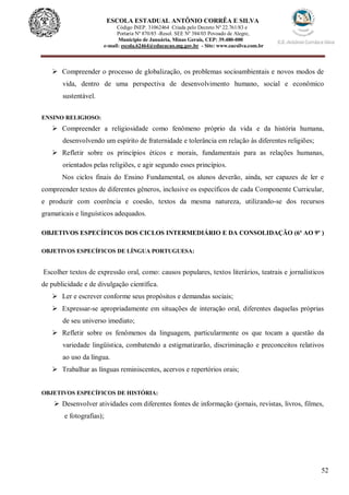 52
ESCOLA ESTADUAL ANTÔNIO CORRÊA E SILVA
Código INEP. 31062464 Criada pelo Decreto Nº 22.761/83 e
Portaria Nº 870/85 -Resol. SEE Nº 384/03 Povoado de Alegre,
Município de Januária, Minas Gerais, CEP: 39.480-000
e-mail: escola.62464@educacao.mg.gov.br - Site: www.eacsilva.com.br
 Compreender o processo de globalização, os problemas socioambientais e novos modos de
vida, dentro de uma perspectiva de desenvolvimento humano, social e econômico
sustentável.
ENSINO RELIGIOSO:
 Compreender a religiosidade como fenômeno próprio da vida e da história humana,
desenvolvendo um espírito de fraternidade e tolerância em relação às diferentes religiões;
 Refletir sobre os princípios éticos e morais, fundamentais para as relações humanas,
orientados pelas religiões, e agir segundo esses princípios.
Nos ciclos finais do Ensino Fundamental, os alunos deverão, ainda, ser capazes de ler e
compreender textos de diferentes gêneros, inclusive os específicos de cada Componente Curricular,
e produzir com coerência e coesão, textos da mesma natureza, utilizando-se dos recursos
gramaticais e linguísticos adequados.
OBJETIVOS ESPECÍFICOS DOS CICLOS INTERMEDIÁRIO E DA CONSOLIDAÇÃO (6º AO 9º )
OBJETIVOS ESPECÍFICOS DE LÍNGUA PORTUGUESA:
Escolher textos de expressão oral, como: causos populares, textos literários, teatrais e jornalísticos
de publicidade e de divulgação científica.
 Ler e escrever conforme seus propósitos e demandas sociais;
 Expressar-se apropriadamente em situações de interação oral, diferentes daquelas próprias
de seu universo imediato;
 Refletir sobre os fenômenos da linguagem, particularmente os que tocam a questão da
variedade lingüística, combatendo a estigmatizarão, discriminação e preconceitos relativos
ao uso da língua.
 Trabalhar as línguas reminiscentes, acervos e repertórios orais;
OBJETIVOS ESPECÍFICOS DE HISTÓRIA:
 Desenvolver atividades com diferentes fontes de informação (jornais, revistas, livros, filmes,
e fotografias);
 