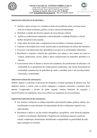 59
ESCOLA ESTADUAL ANTÔNIO CORRÊA E SILVA
Código INEP. 31062464 Criada pelo Decreto Nº 22.761/83 e
Portaria Nº 870/85 -Resol. SEE Nº 384/03 Povoado de Alegre,
Município de Januária, Minas Gerais, CEP: 39.480-000
e-mail: escola.62464@educacao.mg.gov.br - Site: www.eacsilva.com.br
OBJETIVOS ESPECÍFICOS DE HISTÓRIA:
 Analisar a época em que vive, situando-se diante dos problemas atuais, com base numa
visão de evolução econômica, política, social e cultural da humanidade;
 Identificar o sentido dos diversos aspectos de nossa herança cultural;
 Aplicar os conhecimentos adquiridos contextualizando a realidade brasileira, a fim de
melhor interpretá-la nela atuando;
 Expor ideias de forma clara e compreensível nas atividades e avaliações propostas;
 Valorizar a diversidade ético-social, incentivando as manifestações da cultura afro brasileira;
 Favorecer o reconhecimento dos quilombolas como povos ou comunidades tradicionais;
 Reconhecer e respeitar a historia dos quilombos, dos espaços e dos tempos nos quais as
crianças, adolescentes, jovens, adulto e idosos remanescentes de quilombos aprendem e se
educam;
 Conscientizar sobre os direitos e deveres dos estudantes, dos profissionais da educação e da
comunidade de se apropriarem dos conhecimentos tradicionais e das formas de produção da
comunidade remanescente de quilombos de modo a contribuir para o seu reconhecimento,
valorização e continuidade;
OBJETIVOS GERAIS DE GEOGRAFIA:
Refletir, analisar e conceituar os processos de formação e evolução geológica do planeta terra. Sua
dinâmica interna e externa como as forças endógenas e exógenas estruturam e modelam nosso
planeta. Compreender a divisão do globo segundo critérios históricos de expansão e
desenvolvimento do capitalismo, bem como reflexos no surgimento de novas potências.
OBJETIVOS ESPECÍFICOS DE GEOGRAFIA:
 Ler, analisar e interpretar os códigos específicos da Geografia (mapas, gráficos, tabelas, etc),
considerando-os como elementos de representação de fatos e fenômenos espaciais e/ou
especializados.
 Reconhecer e aplicar o uso das escalas cartográficas e geográficas, como forma de organizar
e conhecer a localização, distribuição e freqüência dos fenômenos espaciais a partir da
seleção, comparação, interpretação, identificando a singularidade ou generalidade de cada
lugar, paisagem ou território;
 