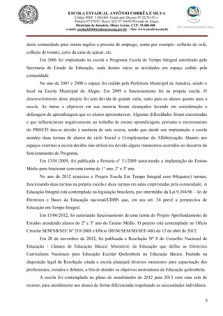 6
ESCOLA ESTADUAL ANTÔNIO CORRÊA E SILVA
Código INEP. 31062464 Criada pelo Decreto Nº 22.761/83 e
Portaria Nº 870/85 -Resol. SEE Nº 384/03 Povoado de Alegre,
Município de Januária, Minas Gerais, CEP: 39.480-000
e-mail: escola.62464@educacao.mg.gov.br - Site: www.eacsilva.com.br
desta comunidade para outras regiões a procura de emprego, como por exemplo: colheita de café,
colheita de tomate, corte da cana de açúcar, etc.
Em 2006 foi implantado na escola o Programa Escola de Tempo Integral autorizado pela
Secretaria de Estado de Educação, onde demos inicio as atividades em espaço cedido pela
comunidade.
No ano de 2007 e 2008 o espaço foi cedido pela Prefeitura Municipal de Januária, sendo o
local na Escola Municipal de Alegre. Em 2009 o funcionamento foi na própria escola. O
desenvolvimento deste projeto foi sem dúvida de grande valia, tanto para os alunos quanto para a
escola. As metas e objetivos em sua maioria foram alcançados levando em consideração a
defasagem de aprendizagem que os alunos apresentavam. Algumas dificuldades foram encontradas
e que influenciaram negativamente no trabalho de ensino aprendizagem, portanto o encerramento
do PROETI deu-se devido à ausência de sala ociosa, sendo que desde sua implantação a escola
atendeu duas turmas de alunos do ciclo Inicial e Complementar da Alfabetização. Quanto aos
espaços externos a escola decidiu não utilizá-los devido alguns transtornos ocorridos no decorrer do
funcionamento do Programa.
Em 13/01/2009, foi publicada a Portaria nº 51/2009 autorizando a implantação do Ensino
Médio para funcionar com uma turma do 1º ano, 2º e 3º ano.
No ano de 2012 reiniciou o Projeto Escola Em Tempo Integral com 04(quatro) turmas,
funcionando duas turmas na própria escola e duas turmas em salas emprestadas pela comunidade. A
Educação Integral está contemplada na legislação brasileira, por intermédio da Lei 9.394/96 – lei de
Diretrizes e Bases da Educação nacional/LDBN que, em seu art. 34 prevê a perspectiva de
Educação em Tempo Integral.
Em 13/06/2012, foi autorizado funcionamento de uma turma do Projeto Aprofundamento de
Estudos atendendo alunos do 2º e 3º ano do Ensino Médio. O projeto está contemplado no Oficio
Circular SEM/SB/SEE Nº 218/2008 e Oficio DIEM/SEM/SB/SEE-MG de 12 de abril de 2012.
Em 20 de novembro de 2012, foi publicada a Resolução Nº 8 do Conselho Nacional de
Educação / Câmara de Educação Básica/ Ministério da Educação que define as Diretrizes
Curriculares Nacionais para Educação Escolar Quilombola na Educação Básica. Pautado na
disposição legal da Resolução citada a escola planejará diversos momentos para capacitação dos
profissionais, estudos e debates, a fim de atender os objetivos norteadores da Educação quilombola.
A escola foi contemplada no plano de atendimento de 2012 para 2013 com uma sala de
recurso, para atendimento aos alunos de forma diferenciada respeitando as necessidades individuais.
 