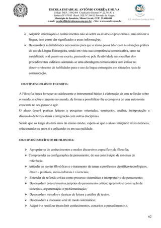 62
ESCOLA ESTADUAL ANTÔNIO CORRÊA E SILVA
Código INEP. 31062464 Criada pelo Decreto Nº 22.761/83 e
Portaria Nº 870/85 -Resol. SEE Nº 384/03 Povoado de Alegre,
Município de Januária, Minas Gerais, CEP: 39.480-000
e-mail: escola.62464@educacao.mg.gov.br - Site: www.eacsilva.com.br
 Adquirir informações e conhecimentos não só sobre os diversos tipos textuais, mas utilizar a
língua, bem como dar significados a essas informações;
 Desenvolver as habilidades necessárias para que o aluno possa lidar com as situações prática
do uso da Língua Estrangeira, tendo em vista sua competência comunicativa, tanto na
modalidade oral quanto na escrita, pautando-se pela flexibilidade nas escolhas dos
procedimentos didáticos adotando-se uma abordagem comunicativa com ênfase no
desenvolvimento de habilidades para o uso da língua estrangeira em situações reais de
comunicação.
OBJETIVOS GERAIS DE FILOSOFIA:
A Filosofia busca fornecer ao adolescente o instrumental básico à elaboração de uma reflexão sobre
o mundo, e sobre si mesmo no mundo, de forma a possibilitar-lhe a conquista de uma autonomia
crescente no seu pensar e agir.
O aluno deverá praticar leituras e pesquisas orientadas; seminários; análise, interpretação e
discussão de temas atuais e integração com outras disciplinas.
Sendo que ao longo dos três anos do ensino médio, espera-se que o aluno interprete textos teóricos,
relacionando-os entre si e aplicando-os em sua realidade.
OBJETIVOS ESPECÍFICOS DE FILOSOFIA:
 Apropriar-se de conhecimentos e modos discursivos específicos da filosofia;
 Compreender as configurações de pensamento, de sua constituição de sistemas de
referência;
 Articular as teorias filosóficas e o tratamento de temas e problemas científico-tecnológicos,
étnico - políticos, sócio-culturais e vivenciais;
 Entender da reflexão crítica como processo sistemático e interpretativo do pensamento;
 Desenvolver procedimentos próprios do pensamento crítico: apreensão e construção de
conceitos, argumentação e problematização;
 Desenvolver métodos e técnicas de leitura e análise de textos;
 Desenvolver a discussão oral de modo sistemático;
 Adquirir e reutilizar (transferir conhecimentos, conceitos e procedimentos);
 