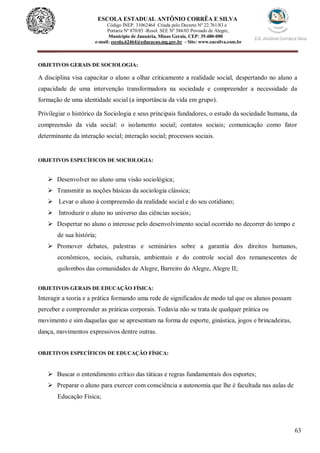 63
ESCOLA ESTADUAL ANTÔNIO CORRÊA E SILVA
Código INEP. 31062464 Criada pelo Decreto Nº 22.761/83 e
Portaria Nº 870/85 -Resol. SEE Nº 384/03 Povoado de Alegre,
Município de Januária, Minas Gerais, CEP: 39.480-000
e-mail: escola.62464@educacao.mg.gov.br - Site: www.eacsilva.com.br
OBJETIVOS GERAIS DE SOCIOLOGIA:
A disciplina visa capacitar o aluno a olhar criticamente a realidade social, despertando no aluno a
capacidade de uma intervenção transformadora na sociedade e compreender a necessidade da
formação de uma identidade social (a importância da vida em grupo).
Privilegiar o histórico da Sociologia e seus principais fundadores, o estudo da sociedade humana, da
compreensão da vida social: o isolamento social; contatos sociais; comunicação como fator
determinante da interação social; interação social; processos sociais.
OBJETIVOS ESPECÍFICOS DE SOCIOLOGIA:
 Desenvolver no aluno uma visão sociológica;
 Transmitir as noções básicas da sociologia clássica;
 Levar o aluno à compreensão da realidade social e do seu cotidiano;
 Introduzir o aluno no universo das ciências sociais;
 Despertar no aluno o interesse pelo desenvolvimento social ocorrido no decorrer do tempo e
de sua história;
 Promover debates, palestras e seminários sobre a garantia dos direitos humanos,
econômicos, sociais, culturais, ambientais e do controle social dos remanescentes de
quilombos das comunidades de Alegre, Barreiro do Alegre, Alegre II;
OBJETIVOS GERAIS DE EDUCAÇÃO FÍSICA:
Interagir a teoria e a prática formando uma rede de significados de modo tal que os alunos possam
perceber e compreender as práticas corporais. Todavia não se trata de qualquer prática ou
movimento e sim daquelas que se apresentam na forma de esporte, ginástica, jogos e brincadeiras,
dança, movimentos expressivos dentre outras.
OBJETIVOS ESPECÍFICOS DE EDUCAÇÃO FÍSICA:
 Buscar o entendimento crítico das táticas e regras fundamentais dos esportes;
 Preparar o aluno para exercer com consciência a autonomia que lhe é facultada nas aulas de
Educação Física;
 