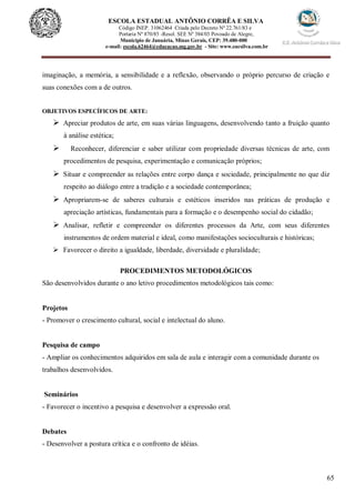 65
ESCOLA ESTADUAL ANTÔNIO CORRÊA E SILVA
Código INEP. 31062464 Criada pelo Decreto Nº 22.761/83 e
Portaria Nº 870/85 -Resol. SEE Nº 384/03 Povoado de Alegre,
Município de Januária, Minas Gerais, CEP: 39.480-000
e-mail: escola.62464@educacao.mg.gov.br - Site: www.eacsilva.com.br
imaginação, a memória, a sensibilidade e a reflexão, observando o próprio percurso de criação e
suas conexões com a de outros.
OBJETIVOS ESPECÍFICOS DE ARTE:
 Apreciar produtos de arte, em suas várias linguagens, desenvolvendo tanto a fruição quanto
à análise estética;
 Reconhecer, diferenciar e saber utilizar com propriedade diversas técnicas de arte, com
procedimentos de pesquisa, experimentação e comunicação próprios;
 Situar e compreender as relações entre corpo dança e sociedade, principalmente no que diz
respeito ao diálogo entre a tradição e a sociedade contemporânea;
 Apropriarem-se de saberes culturais e estéticos inseridos nas práticas de produção e
apreciação artísticas, fundamentais para a formação e o desempenho social do cidadão;
 Analisar, refletir e compreender os diferentes processos da Arte, com seus diferentes
instrumentos de ordem material e ideal, como manifestações socioculturais e históricas;
 Favorecer o direito a igualdade, liberdade, diversidade e pluralidade;
PROCEDIMENTOS METODOLÓGICOS
São desenvolvidos durante o ano letivo procedimentos metodológicos tais como:
Projetos
- Promover o crescimento cultural, social e intelectual do aluno.
Pesquisa de campo
- Ampliar os conhecimentos adquiridos em sala de aula e interagir com a comunidade durante os
trabalhos desenvolvidos.
Seminários
- Favorecer o incentivo a pesquisa e desenvolver a expressão oral.
Debates
- Desenvolver a postura crítica e o confronto de idéias.
 
