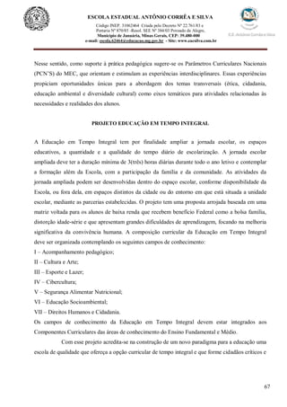 67
ESCOLA ESTADUAL ANTÔNIO CORRÊA E SILVA
Código INEP. 31062464 Criada pelo Decreto Nº 22.761/83 e
Portaria Nº 870/85 -Resol. SEE Nº 384/03 Povoado de Alegre,
Município de Januária, Minas Gerais, CEP: 39.480-000
e-mail: escola.62464@educacao.mg.gov.br - Site: www.eacsilva.com.br
Nesse sentido, como suporte à prática pedagógica sugere-se os Parâmetros Curriculares Nacionais
(PCN’S) do MEC, que orientam e estimulam as experiências interdisciplinares. Essas experiências
propiciam oportunidades únicas para a abordagem dos temas transversais (ética, cidadania,
educação ambiental e diversidade cultural) como eixos temáticos para atividades relacionadas às
necessidades e realidades dos alunos.
PROJETO EDUCAÇÃO EM TEMPO INTEGRAL
A Educação em Tempo Integral tem por finalidade ampliar a jornada escolar, os espaços
educativos, a quantidade e a qualidade do tempo diário de escolarização. A jornada escolar
ampliada deve ter a duração mínima de 3(três) horas diárias durante todo o ano letivo e contemplar
a formação além da Escola, com a participação da família e da comunidade. As atividades da
jornada ampliada podem ser desenvolvidas dentro do espaço escolar, conforme disponibilidade da
Escola, ou fora dela, em espaços distintos da cidade ou do entorno em que está situada a unidade
escolar, mediante as parcerias estabelecidas. O projeto tem uma proposta arrojada baseada em uma
matriz voltada para os alunos de baixa renda que recebem benefício Federal como a bolsa família,
distorção idade-série e que apresentam grandes dificuldades de aprendizagem, focando na melhoria
significativa da convivência humana. A composição curricular da Educação em Tempo Integral
deve ser organizada contemplando os seguintes campos de conhecimento:
I – Acompanhamento pedagógico;
II – Cultura e Arte;
III – Esporte e Lazer;
IV – Cibercultura;
V – Segurança Alimentar Nutricional;
VI – Educação Socioambiental;
VII – Direitos Humanos e Cidadania.
Os campos de conhecimento da Educação em Tempo Integral devem estar integrados aos
Componentes Curriculares das áreas de conhecimento do Ensino Fundamental e Médio.
Com esse projeto acredita-se na construção de um novo paradigma para a educação uma
escola de qualidade que ofereça a opção curricular de tempo integral e que forme cidadãos críticos e
 