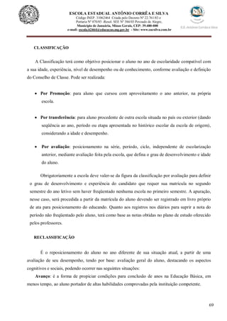69
ESCOLA ESTADUAL ANTÔNIO CORRÊA E SILVA
Código INEP. 31062464 Criada pelo Decreto Nº 22.761/83 e
Portaria Nº 870/85 -Resol. SEE Nº 384/03 Povoado de Alegre,
Município de Januária, Minas Gerais, CEP: 39.480-000
e-mail: escola.62464@educacao.mg.gov.br - Site: www.eacsilva.com.br
CLASSIFICAÇÃO
A Classificação terá como objetivo posicionar o aluno no ano de escolaridade compatível com
a sua idade, experiência, nível de desempenho ou de conhecimento, conforme avaliação e definição
do Conselho de Classe. Pode ser realizada:
 Por Promoção: para aluno que cursou com aproveitamento o ano anterior, na própria
escola.
 Por transferência: para aluno procedente de outra escola situada no país ou exterior (dando
seqüência ao ano, período ou etapa apresentada no histórico escolar da escola de origem),
considerando a idade e desempenho.
 Por avaliação: posicionamento na série, período, ciclo, independente de escolarização
anterior, mediante avaliação feita pela escola, que defina o grau de desenvolvimento e idade
do aluno.
Obrigatoriamente a escola deve valer-se da figura da classificação por avaliação para definir
o grau de desenvolvimento e experiência do candidato que requer sua matricula no segundo
semestre do ano letivo sem haver freqüentado nenhuma escola no primeiro semestre. A apuração,
nesse caso, será procedida a partir da matrícula do aluno devendo ser registrado em livro próprio
de ata para posicionamento do educando. Quanto aos registros nos diários para suprir a nota do
período não freqüentado pelo aluno, terá como base as notas obtidas no plano de estudo oferecido
pelos professores.
RECLASSIFICAÇÃO
É o reposicionamento do aluno no ano diferente de sua situação atual, a partir de uma
avaliação de seu desempenho, tendo por base: avaliação geral do aluno, destacando os aspectos
cognitivos e sociais, podendo ocorrer nas seguintes situações:
Avanço: é a forma de propiciar condições para conclusão de anos na Educação Básica, em
menos tempo, ao aluno portador de altas habilidades comprovadas pela instituição competente.
 