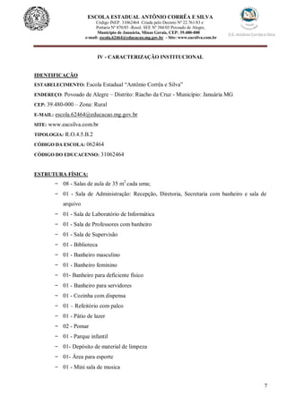 7
ESCOLA ESTADUAL ANTÔNIO CORRÊA E SILVA
Código INEP. 31062464 Criada pelo Decreto Nº 22.761/83 e
Portaria Nº 870/85 -Resol. SEE Nº 384/03 Povoado de Alegre,
Município de Januária, Minas Gerais, CEP: 39.480-000
e-mail: escola.62464@educacao.mg.gov.br - Site: www.eacsilva.com.br
IV - CARACTERIZAÇÃO INSTITUCIONAL
IDENTIFICAÇÃO
ESTABELECIMENTO: Escola Estadual “Antônio Corrêa e Silva”
ENDEREÇO: Povoado de Alegre – Distrito: Riacho da Cruz - Município: Januária MG
CEP: 39.480-000 – Zona: Rural
E-MAIL: escola.62464@educacao.mg.gov.br
SITE: www.eacsilva.com.br
TIPOLOGIA: R.O.4.5.B.2
CÓDIGO DA ESCOLA: 062464
CÓDIGO DO EDUCACENSO: 31062464
ESTRUTURA FÍSICA:
- 08 - Salas de aula de 35 m2
cada uma;
- 01 - Sala de Administração: Recepção, Diretoria, Secretaria com banheiro e sala de
arquivo
- 01 - Sala de Laboratório de Informática
- 01 - Sala de Professores com banheiro
- 01 - Sala de Supervisão
- 01 - Biblioteca
- 01 - Banheiro masculino
- 01 - Banheiro feminino
- 01- Banheiro para deficiente físico
- 01 - Banheiro para servidores
- 01 - Cozinha com dispensa
- 01 – Refeitório com palco
- 01 - Pátio de lazer
- 02 - Pomar
- 01 - Parque infantil
- 01- Depósito de material de limpeza
- 01- Área para esporte
- 01 - Mini sala de musica
 