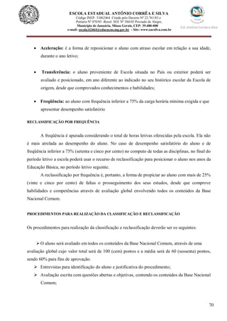 70
ESCOLA ESTADUAL ANTÔNIO CORRÊA E SILVA
Código INEP. 31062464 Criada pelo Decreto Nº 22.761/83 e
Portaria Nº 870/85 -Resol. SEE Nº 384/03 Povoado de Alegre,
Município de Januária, Minas Gerais, CEP: 39.480-000
e-mail: escola.62464@educacao.mg.gov.br - Site: www.eacsilva.com.br
 Aceleração: é a forma de reposicionar o aluno com atraso escolar em relação a sua idade,
durante o ano letivo;
 Transferência: o aluno proveniente de Escola situada no País ou exterior poderá ser
avaliado e posicionado, em ano diferente ao indicado no seu histórico escolar da Escola de
origem, desde que comprovados conhecimentos e habilidades;
 Freqüência: ao aluno com frequência inferior a 75% da carga horária mínima exigida e que
apresentar desempenho satisfatório
RECLASSIFICAÇÃO POR FREQUÊNCIA
A freqüência é apurada considerando o total de horas letivas oferecidas pela escola. Ela não
é mais atrelada ao desempenho do aluno. No caso de desempenho satisfatório do aluno e de
freqüência inferior a 75% (setenta e cinco por cento) no computo de todas as disciplinas, no final do
período letivo a escola poderá usar o recurso de reclassificação para posicionar o aluno nos anos da
Educação Básica, no período letivo seguinte.
A reclassificação por frequência é, portanto, a forma de propiciar ao aluno com mais de 25%
(vinte e cinco por cento) de faltas o prosseguimento dos seus estudos, desde que comprove
habilidades e competências através de avaliação global envolvendo todos os conteúdos da Base
Nacional Comum.
PROCEDIMENTOS PARA REALIZAÇÃO DA CLASSIFICAÇÃO E RECLASSIFICAÇÃO
Os procedimentos para realização da classificação e reclassificação deverão ser os seguintes:
O aluno será avaliado em todos os conteúdos da Base Nacional Comum, através de uma
avaliação global cujo valor total será de 100 (cem) pontos e a média será de 60 (sessenta) pontos,
sendo 60% para fins de aprovação.
 Entrevistas para identificação do aluno e justificativa do procedimento;
 Avaliação escrita com questões abertas e objetivas, contendo os conteúdos da Base Nacional
Comum;
 
