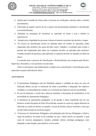 71
ESCOLA ESTADUAL ANTÔNIO CORRÊA E SILVA
Código INEP. 31062464 Criada pelo Decreto Nº 22.761/83 e
Portaria Nº 870/85 -Resol. SEE Nº 384/03 Povoado de Alegre,
Município de Januária, Minas Gerais, CEP: 39.480-000
e-mail: escola.62464@educacao.mg.gov.br - Site: www.eacsilva.com.br
 Análise pelo Conselho de Classe sobre o processo de verificação e decisão sobre o referido
procedimento;
 Efetivação de registro através de ata e arquivo da documentação pertinente à classificação
e/ou reclassificação;
 Definição de estratégias de assistência ao educando na turma e com a família ou
responsáveis;
 Atenção para a legalidade do processo e desenvolvimento consciente das decisões e etapas;
 No recurso de classificação deverá ser aplicado plano de estudos ao educando, sendo
organizado pelo professor dos quais deverão conter: trabalhos e avaliações para avaliar o
período não freqüentado pelo aluno (as avaliações deverão ser aplicadas pelo professor,
evitando acúmulo de questões), após aplicação os registros deverão ser lançados no diário de
classe;
A comissão para o processo de Classificação e Reclassificação será composta pelo Diretor,
Supervisor, Secretária e o (os) professor (es) da turma.
Todos os documentos que fundamentam e comprovam a classificação e reclassificação serão
arquivados na pasta individual do aluno.
AJUSTAMENTO
 O Ajustamento Pedagógico terá por finalidade adequar a realidade do aluno nos anos da
Educação Básica em que se matricular de modo a possibilitar a adequação dos objetivos
estudados e a continuidade dos estudos ou a conclusão do respectivo ano de escolaridade.
 No ato da matrícula, a escola deve observar mediante o documento de transferência se há
necessidade de Ajustamento Pedagógico.
 A alternativa de ajustamento pedagógico se dá quando o aluno transferido traz em seu
histórico escolar disciplina da Parte Diversificada cursada na escola de origem diferente da
oferecida na escola de destino ou quando a escola de destino oferece conteúdo a mais que
ele não tenha cursado na escola de origem;
 O processo de Ajustamento Pedagógico será planejado pelo Serviço Pedagógico e ficará a
cargo do professor da turma ou do conteúdo em que o aluno deverá ser ajustado, o qual
usará de recursos pedagógicos variados, podendo utilizar estratégia pedagógica mais
adequada a cada situação, para ajustá-lo a nova turma.
 