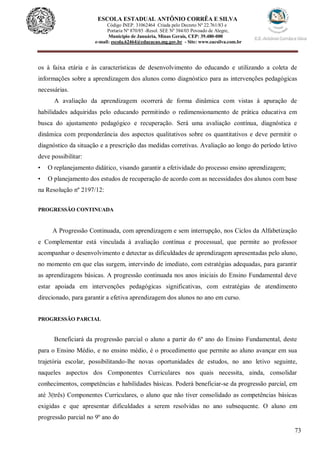 73
ESCOLA ESTADUAL ANTÔNIO CORRÊA E SILVA
Código INEP. 31062464 Criada pelo Decreto Nº 22.761/83 e
Portaria Nº 870/85 -Resol. SEE Nº 384/03 Povoado de Alegre,
Município de Januária, Minas Gerais, CEP: 39.480-000
e-mail: escola.62464@educacao.mg.gov.br - Site: www.eacsilva.com.br
os à faixa etária e às características de desenvolvimento do educando e utilizando a coleta de
informações sobre a aprendizagem dos alunos como diagnóstico para as intervenções pedagógicas
necessárias.
A avaliação da aprendizagem ocorrerá de forma dinâmica com vistas à apuração de
habilidades adquiridas pelo educando permitindo o redimensionamento de prática educativa em
busca do ajustamento pedagógico e recuperação. Será uma avaliação contínua, diagnóstica e
dinâmica com preponderância dos aspectos qualitativos sobre os quantitativos e deve permitir o
diagnóstico da situação e a prescrição das medidas corretivas. Avaliação ao longo do período letivo
deve possibilitar:
• O replanejamento didático, visando garantir a efetividade do processo ensino aprendizagem;
• O planejamento dos estudos de recuperação de acordo com as necessidades dos alunos com base
na Resolução nº 2197/12:
PROGRESSÃO CONTINUADA
A Progressão Continuada, com aprendizagem e sem interrupção, nos Ciclos da Alfabetização
e Complementar está vinculada à avaliação contínua e processual, que permite ao professor
acompanhar o desenvolvimento e detectar as dificuldades de aprendizagem apresentadas pelo aluno,
no momento em que elas surgem, intervindo de imediato, com estratégias adequadas, para garantir
as aprendizagens básicas. A progressão continuada nos anos iniciais do Ensino Fundamental deve
estar apoiada em intervenções pedagógicas significativas, com estratégias de atendimento
direcionado, para garantir a efetiva aprendizagem dos alunos no ano em curso.
PROGRESSÃO PARCIAL
Beneficiará da progressão parcial o aluno a partir do 6º ano do Ensino Fundamental, deste
para o Ensino Médio, e no ensino médio, é o procedimento que permite ao aluno avançar em sua
trajetória escolar, possibilitando-lhe novas oportunidades de estudos, no ano letivo seguinte,
naqueles aspectos dos Componentes Curriculares nos quais necessita, ainda, consolidar
conhecimentos, competências e habilidades básicas. Poderá beneficiar-se da progressão parcial, em
até 3(três) Componentes Curriculares, o aluno que não tiver consolidado as competências básicas
exigidas e que apresentar dificuldades a serem resolvidas no ano subsequente. O aluno em
progressão parcial no 9º ano do
 