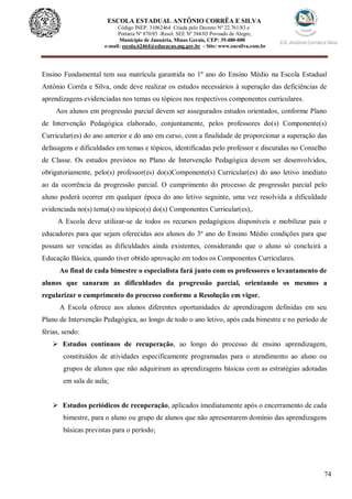 74
ESCOLA ESTADUAL ANTÔNIO CORRÊA E SILVA
Código INEP. 31062464 Criada pelo Decreto Nº 22.761/83 e
Portaria Nº 870/85 -Resol. SEE Nº 384/03 Povoado de Alegre,
Município de Januária, Minas Gerais, CEP: 39.480-000
e-mail: escola.62464@educacao.mg.gov.br - Site: www.eacsilva.com.br
Ensino Fundamental tem sua matrícula garantida no 1º ano do Ensino Médio na Escola Estadual
Antônio Corrêa e Silva, onde deve realizar os estudos necessários à superação das deficiências de
aprendizagens evidenciadas nos temas ou tópicos nos respectivos componentes curriculares.
Aos alunos em progressão parcial devem ser assegurados estudos orientados, conforme Plano
de Intervenção Pedagógica elaborado, conjuntamente, pelos professores do(s) Componente(s)
Curricular(es) do ano anterior e do ano em curso, com a finalidade de proporcionar a superação das
defasagens e dificuldades em temas e tópicos, identificadas pelo professor e discutidas no Conselho
de Classe. Os estudos previstos no Plano de Intervenção Pedagógica devem ser desenvolvidos,
obrigatoriamente, pelo(s) professor(es) do(s)Componente(s) Curricular(es) do ano letivo imediato
ao da ocorrência da progressão parcial. O cumprimento do processo de progressão parcial pelo
aluno poderá ocorrer em qualquer época do ano letivo seguinte, uma vez resolvida a dificuldade
evidenciada no(s) tema(s) ou tópico(s) do(s) Componentes Curricular(es),.
A Escola deve utilizar-se de todos os recursos pedagógicos disponíveis e mobilizar pais e
educadores para que sejam oferecidas aos alunos do 3º ano do Ensino Médio condições para que
possam ser vencidas as dificuldades ainda existentes, considerando que o aluno só concluirá a
Educação Básica, quando tiver obtido aprovação em todos os Componentes Curriculares.
Ao final de cada bimestre o especialista fará junto com os professores o levantamento de
alunos que sanaram as dificuldades da progressão parcial, orientando os mesmos a
regularizar o cumprimento do processo conforme a Resolução em vigor.
A Escola oferece aos alunos diferentes oportunidades de aprendizagem definidas em seu
Plano de Intervenção Pedagógica, ao longo de todo o ano letivo, após cada bimestre e no período de
férias, sendo:
 Estudos contínuos de recuperação, ao longo do processo de ensino aprendizagem,
constituídos de atividades especificamente programadas para o atendimento ao aluno ou
grupos de alunos que não adquiriram as aprendizagens básicas com as estratégias adotadas
em sala de aula;
 Estudos periódicos de recuperação, aplicados imediatamente após o encerramento de cada
bimestre, para o aluno ou grupo de alunos que não apresentarem domínio das aprendizagens
básicas previstas para o período;
 