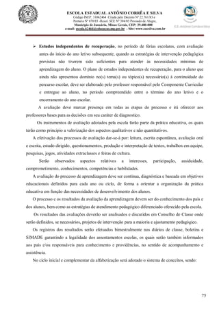75
ESCOLA ESTADUAL ANTÔNIO CORRÊA E SILVA
Código INEP. 31062464 Criada pelo Decreto Nº 22.761/83 e
Portaria Nº 870/85 -Resol. SEE Nº 384/03 Povoado de Alegre,
Município de Januária, Minas Gerais, CEP: 39.480-000
e-mail: escola.62464@educacao.mg.gov.br - Site: www.eacsilva.com.br
 Estudos independentes de recuperação, no período de férias escolares, com avaliação
antes do início do ano letivo subsequente, quando as estratégias de intervenção pedagógica
previstas não tiverem sido suficientes para atender às necessidades mínimas de
aprendizagem do aluno. O plano de estudos independentes de recuperação, para o aluno que
ainda não apresentou domínio no(s) tema(s) ou tópico(s) necessário(s) à continuidade do
percurso escolar, deve ser elaborado pelo professor responsável pelo Componente Curricular
e entregue ao aluno, no período compreendido entre o término do ano letivo e o
encerramento do ano escolar.
A avaliação deve marcar presença em todas as etapas do processo e irá oferecer aos
professores bases para as decisões em seu caráter de diagnostico.
Os instrumentos de avaliação adotados pela escola farão parte da prática educativa, os quais
terão como principio a valorização dos aspectos qualitativos e não quantitativos.
A efetivação dos processos de avaliação dar-se-á por: leitura, escrita espontânea, avaliação oral
e escrita, estudo dirigido, questionamentos, produção e interpretação de textos, trabalhos em equipe,
pesquisas, jogos, atividades extraclasses e feiras de cultura.
Serão observados aspectos relativos a interesses, participação, assiduidade,
comprometimento, conhecimentos, competências e habilidades.
A avaliação do processo de aprendizagem deve ser contínua, diagnóstica e baseada em objetivos
educacionais definidos para cada ano ou ciclo, de forma a orientar a organização da prática
educativa em função das necessidades de desenvolvimento dos alunos.
O processo e os resultados da avaliação da aprendizagem devem ser do conhecimento dos pais e
dos alunos, bem como as estratégias de atendimento pedagógico diferenciado oferecido pela escola.
Os resultados das avaliações deverão ser analisados e discutidos em Conselho de Classe onde
serão definidos, se necessários, projetos de intervenção para a maioria e ajustamento pedagógico.
Os registros dos resultados serão efetuados bimestralmente nos diários de classe, boletins e
SIMADE garantindo a legalidade dos assentamentos escolas, os quais serão também informados
aos pais e/ou responsáveis para conhecimento e providências, no sentido de acompanhamento e
assistência.
No ciclo inicial e complementar da alfabetização será adotado o sistema de conceitos, sendo:
 