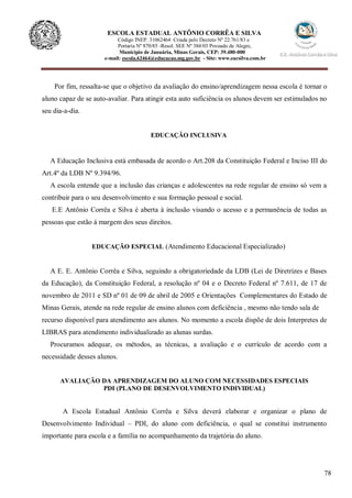 78
ESCOLA ESTADUAL ANTÔNIO CORRÊA E SILVA
Código INEP. 31062464 Criada pelo Decreto Nº 22.761/83 e
Portaria Nº 870/85 -Resol. SEE Nº 384/03 Povoado de Alegre,
Município de Januária, Minas Gerais, CEP: 39.480-000
e-mail: escola.62464@educacao.mg.gov.br - Site: www.eacsilva.com.br
Por fim, ressalta-se que o objetivo da avaliação do ensino/aprendizagem nessa escola é tornar o
aluno capaz de se auto-avaliar. Para atingir esta auto suficiência os alunos devem ser estimulados no
seu dia-a-dia.
EDUCAÇÃO INCLUSIVA
A Educação Inclusiva está embasada de acordo o Art.208 da Constituição Federal e Inciso III do
Art.4º da LDB Nº 9.394/96.
A escola entende que a inclusão das crianças e adolescentes na rede regular de ensino só vem a
contribuir para o seu desenvolvimento e sua formação pessoal e social.
E.E Antônio Corrêa e Silva é aberta à inclusão visando o acesso e a permanência de todas as
pessoas que estão á margem dos seus direitos.
EDUCAÇÃO ESPECIAL (Atendimento Educacional Especializado)
A E. E. Antônio Corrêa e Silva, seguindo a obrigatoriedade da LDB (Lei de Diretrizes e Bases
da Educação), da Constituição Federal, a resolução nº 04 e o Decreto Federal nº 7.611, de 17 de
novembro de 2011 e SD nº 01 de 09 de abril de 2005 e Orientações Complementares do Estado de
Minas Gerais, atende na rede regular de ensino alunos com deficiência , mesmo não tendo sala de
recurso disponível para atendimento aos alunos. No momento a escola dispõe de dois Interpretes de
LIBRAS para atendimento individualizado as alunas surdas.
Procuramos adequar, os métodos, as técnicas, a avaliação e o currículo de acordo com a
necessidade desses alunos.
AVALIAÇÃO DA APRENDIZAGEM DO ALUNO COM NECESSIDADES ESPECIAIS
PDI (PLANO DE DESENVOLVIMENTO INDIVIDUAL)
A Escola Estadual Antônio Corrêa e Silva deverá elaborar e organizar o plano de
Desenvolvimento Individual – PDI, do aluno com deficiência, o qual se constitui instrumento
importante para escola e a família no acompanhamento da trajetória do aluno.
 