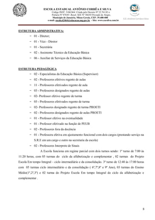 8
ESCOLA ESTADUAL ANTÔNIO CORRÊA E SILVA
Código INEP. 31062464 Criada pelo Decreto Nº 22.761/83 e
Portaria Nº 870/85 -Resol. SEE Nº 384/03 Povoado de Alegre,
Município de Januária, Minas Gerais, CEP: 39.480-000
e-mail: escola.62464@educacao.mg.gov.br - Site: www.eacsilva.com.br
ESTRUTURA ADMINISTRATIVA:
- 01 - Diretor;
- 01 - Vice - Diretor
- 01 - Secretária
- 02 - Assistente Técnico da Educação Básica
- 06 - Auxiliar de Serviços da Educação Básica
ESTRUTURA PEDAGÓGICA
- 02 - Especialistas da Educação Básica (Supervisor)
- 02 - Professores efetivos regente de aulas
- 11 - Professores efetivados regente de aula
- 03 - Professores designados regente de aulas
- 02- Professor efetivo regente de turma
- 03 - Professores efetivados regente de turma
- 02- Professores designado regente de turma PROETI
- 02 - Professores designados regente de aulas PROETI
- 01 - Professor efetivo na eventualidade
- 01 - Professor efetivado na função de PEUB
- 02 - Professores fora da docência
- 01 - Professora efetiva em ajustamento funcional com dois cargos (prestando serviço na
S.R.E em um cargo e outro na secretaria da escola)
- 02 - Professores Interprete de Sinais
A Escola funciona em regime parcial com dois turnos sendo: 1º turno de 7:00 às
11:20 horas, com 05 turmas do ciclo da alfabetização e complementar , 02 turmas do Projeto
Escola Em tempo Integral – ciclo intermediário e da consolidação. 3º turno de 12:40 às 17:00 horas
com 05 turmas ciclo intermediário e da consolidação ( 6º,7º,8º e 9º Ano), 03 turmas do Ensino
Médio(1º,2º,3º) e 02 turma do Projeto Escola Em tempo Integral do ciclo da alfabetização e
complementar .
 