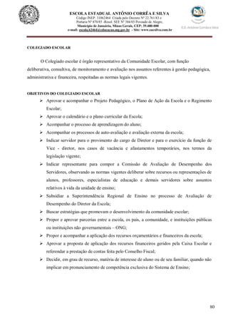 80
ESCOLA ESTADUAL ANTÔNIO CORRÊA E SILVA
Código INEP. 31062464 Criada pelo Decreto Nº 22.761/83 e
Portaria Nº 870/85 -Resol. SEE Nº 384/03 Povoado de Alegre,
Município de Januária, Minas Gerais, CEP: 39.480-000
e-mail: escola.62464@educacao.mg.gov.br - Site: www.eacsilva.com.br
COLEGIADO ESCOLAR
O Colegiado escolar é órgão representativo da Comunidade Escolar, com função
deliberativa, consultiva, de monitoramento e avaliação nos assuntos referentes à gestão pedagógica,
administrativa e financeira, respeitadas as normas legais vigentes.
OBJETIVOS DO COLEGIADO ESCOLAR
 Aprovar e acompanhar o Projeto Pedagógico, o Plano de Ação da Escola e o Regimento
Escolar;
 Aprovar o calendário e o plano curricular da Escola;
 Acompanhar o processo de aprendizagem do aluno;
 Acompanhar os processos de auto-avaliação e avaliação externa da escola;
 Indicar servidor para o provimento do cargo de Diretor e para o exercício da função de
Vice - diretor, nos casos de vacância e afastamentos temporários, nos termos da
legislação vigente;
 Indicar representante para compor a Comissão de Avaliação de Desempenho dos
Servidores, observando as normas vigentes deliberar sobre recursos ou representações de
alunos, professores, especialistas de educação e demais servidores sobre assuntos
relativos à vida da unidade de ensino;
 Subsidiar a Superintendência Regional de Ensino no processo de Avaliação de
Desempenho do Diretor da Escola;
 Buscar estratégias que promovam o desenvolvimento da comunidade escolar;
 Propor e aprovar parcerias entre a escola, os pais, a comunidade, e instituições públicas
ou instituições não governamentais – ONG;
 Propor e acompanhar a aplicação dos recursos orçamentários e financeiros da escola;
 Aprovar a proposta de aplicação dos recursos financeiros geridos pela Caixa Escolar e
referendar a prestação de contas feita pelo Conselho Fiscal;
 Decidir, em grau de recurso, matéria de interesse de aluno ou de seu familiar, quando não
implicar em pronunciamento de competência exclusiva do Sistema de Ensino;
 