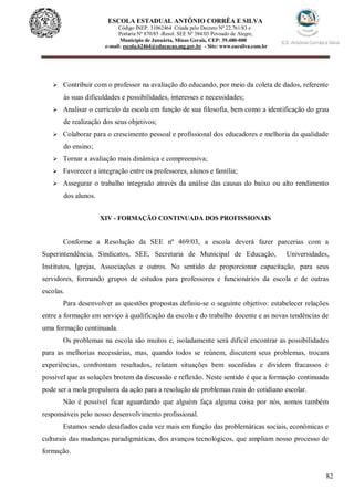 82
ESCOLA ESTADUAL ANTÔNIO CORRÊA E SILVA
Código INEP. 31062464 Criada pelo Decreto Nº 22.761/83 e
Portaria Nº 870/85 -Resol. SEE Nº 384/03 Povoado de Alegre,
Município de Januária, Minas Gerais, CEP: 39.480-000
e-mail: escola.62464@educacao.mg.gov.br - Site: www.eacsilva.com.br
 Contribuir com o professor na avaliação do educando, por meio da coleta de dados, referente
às suas dificuldades e possibilidades, interesses e necessidades;
 Analisar o currículo da escola em função de sua filosofia, bem como a identificação do grau
de realização dos seus objetivos;
 Colaborar para o crescimento pessoal e profissional dos educadores e melhoria da qualidade
do ensino;
 Tornar a avaliação mais dinâmica e compreensiva;
 Favorecer a integração entre os professores, alunos e família;
 Assegurar o trabalho integrado através da análise das causas do baixo ou alto rendimento
dos alunos.
XIV - FORMAÇÃO CONTINUADA DOS PROFISSIONAIS
Conforme a Resolução da SEE nº 469/03, a escola deverá fazer parcerias com a
Superintendência, Sindicatos, SEE, Secretaria de Municipal de Educação, Universidades,
Institutos, Igrejas, Associações e outros. No sentido de proporcionar capacitação, para seus
servidores, formando grupos de estudos para professores e funcionários da escola e de outras
escolas.
Para desenvolver as questões propostas definiu-se o seguinte objetivo: estabelecer relações
entre a formação em serviço à qualificação da escola e do trabalho docente e as novas tendências de
uma formação continuada.
Os problemas na escola são muitos e, isoladamente será difícil encontrar as possibilidades
para as melhorias necessárias, mas, quando todos se reúnem, discutem seus problemas, trocam
experiências, confrontam resultados, relatam situações bem sucedidas e dividem fracassos é
possível que as soluções brotem da discussão e reflexão. Neste sentido é que a formação continuada
pode ser a mola propulsora da ação para a resolução de problemas reais do cotidiano escolar.
Não é possível ficar aguardando que alguém faça alguma coisa por nós, somos também
responsáveis pelo nosso desenvolvimento profissional.
Estamos sendo desafiados cada vez mais em função das problemáticas sociais, econômicas e
culturais das mudanças paradigmáticas, dos avanços tecnológicos, que ampliam nosso processo de
formação.
 