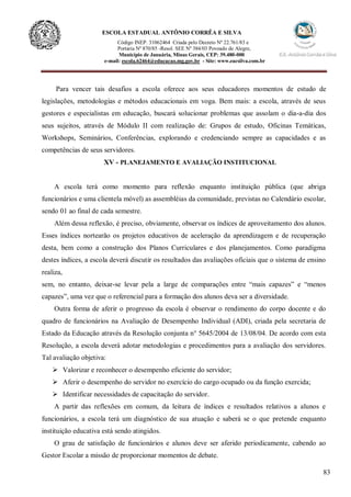 83
ESCOLA ESTADUAL ANTÔNIO CORRÊA E SILVA
Código INEP. 31062464 Criada pelo Decreto Nº 22.761/83 e
Portaria Nº 870/85 -Resol. SEE Nº 384/03 Povoado de Alegre,
Município de Januária, Minas Gerais, CEP: 39.480-000
e-mail: escola.62464@educacao.mg.gov.br - Site: www.eacsilva.com.br
Para vencer tais desafios a escola oferece aos seus educadores momentos de estudo de
legislações, metodologias e métodos educacionais em voga. Bem mais: a escola, através de seus
gestores e especialistas em educação, buscará solucionar problemas que assolam o dia-a-dia dos
seus sujeitos, através de Módulo II com realização de: Grupos de estudo, Oficinas Temáticas,
Workshops, Seminários, Conferências, explorando e credenciando sempre as capacidades e as
competências de seus servidores.
XV - PLANEJAMENTO E AVALIAÇÃO INSTITUCIONAL
A escola terá como momento para reflexão enquanto instituição pública (que abriga
funcionários e uma clientela móvel) as assembléias da comunidade, previstas no Calendário escolar,
sendo 01 ao final de cada semestre.
Além dessa reflexão, é preciso, obviamente, observar os índices de aproveitamento dos alunos.
Esses índices nortearão os projetos educativos de aceleração da aprendizagem e de recuperação
desta, bem como a construção dos Planos Curriculares e dos planejamentos. Como paradigma
destes índices, a escola deverá discutir os resultados das avaliações oficiais que o sistema de ensino
realiza,
sem, no entanto, deixar-se levar pela a large de comparações entre “mais capazes” e “menos
capazes”, uma vez que o referencial para a formação dos alunos deva ser a diversidade.
Outra forma de aferir o progresso da escola é observar o rendimento do corpo docente e do
quadro de funcionários na Avaliação de Desempenho Individual (ADI), criada pela secretaria de
Estado da Educação através da Resolução conjunta n° 5645/2004 de 13/08/04. De acordo com esta
Resolução, a escola deverá adotar metodologias e procedimentos para a avaliação dos servidores.
Tal avaliação objetiva:
 Valorizar e reconhecer o desempenho eficiente do servidor;
 Aferir o desempenho do servidor no exercício do cargo ocupado ou da função exercida;
 Identificar necessidades de capacitação do servidor.
A partir das reflexões em comum, da leitura de índices e resultados relativos a alunos e
funcionários, a escola terá um diagnóstico de sua atuação e saberá se o que pretende enquanto
instituição educativa está sendo atingidos.
O grau de satisfação de funcionários e alunos deve ser aferido periodicamente, cabendo ao
Gestor Escolar a missão de proporcionar momentos de debate.
 