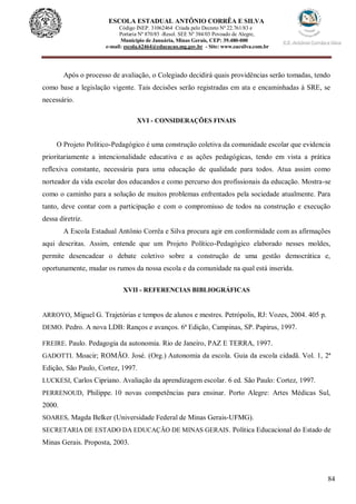 84
ESCOLA ESTADUAL ANTÔNIO CORRÊA E SILVA
Código INEP. 31062464 Criada pelo Decreto Nº 22.761/83 e
Portaria Nº 870/85 -Resol. SEE Nº 384/03 Povoado de Alegre,
Município de Januária, Minas Gerais, CEP: 39.480-000
e-mail: escola.62464@educacao.mg.gov.br - Site: www.eacsilva.com.br
Após o processo de avaliação, o Colegiado decidirá quais providências serão tomadas, tendo
como base a legislação vigente. Tais decisões serão registradas em ata e encaminhadas à SRE, se
necessário.
XVI - CONSIDERAÇÕES FINAIS
O Projeto Político-Pedagógico é uma construção coletiva da comunidade escolar que evidencia
prioritariamente a intencionalidade educativa e as ações pedagógicas, tendo em vista a prática
reflexiva constante, necessária para uma educação de qualidade para todos. Atua assim como
norteador da vida escolar dos educandos e como percurso dos profissionais da educação. Mostra-se
como o caminho para a solução de muitos problemas enfrentados pela sociedade atualmente. Para
tanto, deve contar com a participação e com o compromisso de todos na construção e execução
dessa diretriz.
A Escola Estadual Antônio Corrêa e Silva procura agir em conformidade com as afirmações
aqui descritas. Assim, entende que um Projeto Político-Pedagógico elaborado nesses moldes,
permite desencadear o debate coletivo sobre a construção de uma gestão democrática e,
oportunamente, mudar os rumos da nossa escola e da comunidade na qual está inserida.
XVII - REFERENCIAS BIBLIOGRÁFICAS
ARROYO, Miguel G. Trajetórias e tempos de alunos e mestres. Petrópolis, RJ: Vozes, 2004. 405 p.
DEMO. Pedro. A nova LDB: Ranços e avanços. 6ª Edição, Campinas, SP. Papirus, 1997.
FREIRE. Paulo. Pedagogia da autonomia. Rio de Janeiro, PAZ E TERRA, 1997.
GADOTTI. Moacir; ROMÃO. José. (Org.) Autonomia da escola. Guia da escola cidadã. Vol. 1, 2ª
Edição, São Paulo, Cortez, 1997.
LUCKESI, Carlos Cipriano. Avaliação da aprendizagem escolar. 6 ed. São Paulo: Cortez, 1997.
PERRENOUD, Philippe. 10 novas competências para ensinar. Porto Alegre: Artes Médicas Sul,
2000.
SOARES, Magda Belker (Universidade Federal de Minas Gerais-UFMG).
SECRETARIA DE ESTADO DA EDUCAÇÃO DE MINAS GERAIS. Política Educacional do Estado de
Minas Gerais. Proposta, 2003.
 