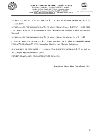 85
ESCOLA ESTADUAL ANTÔNIO CORRÊA E SILVA
Código INEP. 31062464 Criada pelo Decreto Nº 22.761/83 e
Portaria Nº 870/85 -Resol. SEE Nº 384/03 Povoado de Alegre,
Município de Januária, Minas Gerais, CEP: 39.480-000
e-mail: escola.62464@educacao.mg.gov.br - Site: www.eacsilva.com.br
SECRETARIA DE ESTADO DA EDUCAÇÃO DE MINAS GERAIS. Parecer do CEE nº
1132/97. 1997.
SECRETARIA DE ESTADO DA EDUCAÇÃO DE MINAS GERAIS. Parecer do CEE nº 1158/98. 1998
LDB - Lei n. 9.394, de 20 de dezembro de 1996 - Estabelece as Diretrizes e Bases de Educação
Nacional.
SECRETARIA DE ESTADO DA EDUCAÇÃO DE MINAS GERAIS. Resolução do nº 2.197/12
CONSELHO NACIONAL DE EDUCAÇÃO / CÂMARA DE EDUCAÇÃO BÁSICA/ MINISTÉRIO DA
EDUCAÇÃO. Resolução Nº 8 /2012 que define Diretrizes para Educação Quilombola
OFICIO CIRCULAR SEM/SB/SEE Nº 218/2008 e Oficio DIEM/SEM/SB/SEE-MG de 12 de abril de
2012, Projeto Aprofundamento de Estudo.
ESTATUTO DA CRIANÇA E DO ADOLESCENTE (ECA) 1990.
Povoado de Alegre, 14 de Dezembro de 2012.
 