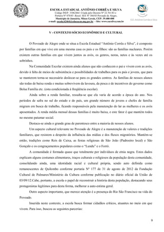 9
ESCOLA ESTADUAL ANTÔNIO CORRÊA E SILVA
Código INEP. 31062464 Criada pelo Decreto Nº 22.761/83 e
Portaria Nº 870/85 -Resol. SEE Nº 384/03 Povoado de Alegre,
Município de Januária, Minas Gerais, CEP: 39.480-000
e-mail: escola.62464@educacao.mg.gov.br - Site: www.eacsilva.com.br
V - CONTEXTO SÓCIO ECONÔMICO E CULTURAL
O Povoado de Alegre onde se situa a Escola Estadual “Antônio Corrêa e Silva”, é composto
por famílias em que vive em uma mesma casa os pais e os filhos: são as famílias nucleares. Porém
existem outras famílias em que vivem juntos as avós, os genros, noras, netos e às vezes até os
sobrinhos.
Na Comunidade Escolar existem ainda alunos que não conhecem o pai e vivem com as avós,
devido à falta de meios de subsistência e possibilidades de trabalhos para os pais e jovens, que para
se manterem torna-se necessário deslocar-se para os grandes centros. As famílias de nossos alunos
são todas de baixa renda e muitas sobrevivem da lavoura, da pesca e de incentivos do governo como
Bolsa Família etc. (esta condicionada à freqüência escolar).
Ainda sobre a renda familiar, ressalta-se que ela varia de acordo a época do ano. Nos
períodos de safra no sul do estado e do país, um grande número de jovens e chefes de família
migram em busca de trabalho, ficando responsáveis pela manutenção do lar as mulheres e os avós
aposentados. A renda média mensal dessas famílias é muito baixa, e este fator é que mantém todos
no mesmo patamar social.
Destaca-se ainda o grande grau de parentesco entre a maioria de nossos alunos.
Um aspecto cultural relevante no Povoado de Alegre é a manutenção de valores e tradições
familiares, que resistem a despeito da influência das mídias e dos fluxos migratórios. Mantém-se
então, tradições como Reis de Caixa, as festas religiosas de São João (Padroeiro local) e São
Gonçalo e os congraçamentos populares como o “Lundu” e o Forró.
A comunidade é formada quase que totalmente por indivíduos de etnia negra. Estes dados
explicam alguns costumes alimentares, traços culturais e religiosos da população desta comunidade,
consolidando ainda, uma identidade racial e cultural própria, sendo auto definida como
remanescentes de Quilombo conforme portaria Nº 177 de 31 de agosto de 2012 da Fundação
Cultural de Palmares/Ministério da Cultura conforme publicação no diário oficial da União de
03/09/12.Cabe, portanto, a escola o papel de reconstruir a história desta população, destacando seus
protagonistas legítimos para desta forma, melhorar a auto-estima geral.
Outro aspecto importante, que merece atenção é a presença do Rio São Francisco na vida do
Povoado.
Inserida neste contexto, a escola busca formar cidadãos críticos, atuantes no meio em que
vivem. Para isso, buscou as seguintes parcerias:
 