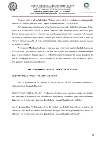 12
ESCOLA ESTADUAL ANTÔNIO CORRÊA E SILVA
Código INEP. 31062464 Criada pelo Decreto Nº 22.761/83 e
Portaria Nº 870/85 -Resol. SEE Nº 384/03 Povoado de Alegre,
Município de Januária, Minas Gerais, CEP: 39.480-000
e-mail: escola.62464@educacao.mg.gov.br - Site: www.eacsilva.com.br
Por esses motivos a Escola Estadual “Antônio Corrêa e Silva” reconhece que sua concepção
filosófica é a idéia de educação como TRANSFORMADORA DA REALIDADE SOCIAL.
Para alcançar essa transformação a Escola se baseia nos estudos da Professora Magda Belker
Soares (da Universidade Federal de Minas Gerais-UFMG). Estudiosa muito conceituada pelo
Sistema Educacional Mineiro e comentora da metodologia utilizada pelas escolas da rede estadual
de ensino, a Professora Magda Soares defende que além de alfabetizar a escola tem o papel de
“letrar”. Entende-se LETRAR, como instrumentalizar o aluno com as ferramentas úteis ao sucesso
no “mundo da escrita”.
A professora Magda entende que o indivíduo que compreende qual modalidade lingüística
deve ser usado, qual suporte textual será melhor para veicular sua mensagem (sabendo também
quais as especificidades de cada suporte)..., pode efetivamente tomar parte do mundo da cultura, do
qual é excluído por não conhecer os mecanismos de seu funcionamento e não se ajustar à rapidez
com que estes mecanismos se modificam.
VIII - OBJETIVOS GERAIS DE CADA NÍVEL DE ENSINO
OBJETIVOS PARA O ENSINO FUNDAMENTAL E MÉDIO:
Para se compreender os objetivos da escola no seu P.P.P.E. Necessita-se conhecer o
embasamento da Educação Nacional:
CONSTITUIÇÃO FEDERAL: Art. 205º - A educação, direito de todos e dever do estado e da família,
será promovida e incentivada com a colaboração da sociedade, visando ao pleno desenvolvimento
da pessoa, seu preparo para o exercício da cidadania e sua qualificação para o trabalho.
Art. 2º - DA L.D.B.E.N: “A Educação, dever da Família e do Estado, inspirada nos princípios de
Liberdade e nos ideais de solidariedade humana. Tem por finalidade o pleno desenvolvimento do
educando, seu preparo para o exercício da cidadania e sua qualificação profissional.”
 