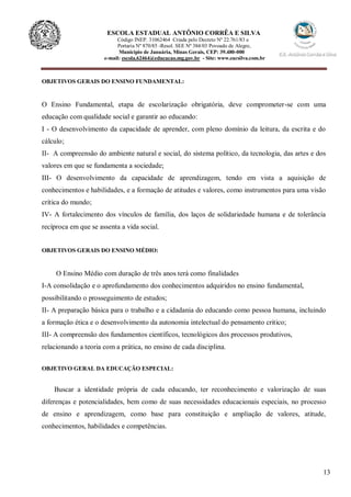 13
ESCOLA ESTADUAL ANTÔNIO CORRÊA E SILVA
Código INEP. 31062464 Criada pelo Decreto Nº 22.761/83 e
Portaria Nº 870/85 -Resol. SEE Nº 384/03 Povoado de Alegre,
Município de Januária, Minas Gerais, CEP: 39.480-000
e-mail: escola.62464@educacao.mg.gov.br - Site: www.eacsilva.com.br
OBJETIVOS GERAIS DO ENSINO FUNDAMENTAL:
O Ensino Fundamental, etapa de escolarização obrigatória, deve comprometer-se com uma
educação com qualidade social e garantir ao educando:
I - O desenvolvimento da capacidade de aprender, com pleno domínio da leitura, da escrita e do
cálculo;
II- A compreensão do ambiente natural e social, do sistema político, da tecnologia, das artes e dos
valores em que se fundamenta a sociedade;
III- O desenvolvimento da capacidade de aprendizagem, tendo em vista a aquisição de
conhecimentos e habilidades, e a formação de atitudes e valores, como instrumentos para uma visão
crítica do mundo;
IV- A fortalecimento dos vínculos de família, dos laços de solidariedade humana e de tolerância
recíproca em que se assenta a vida social.
OBJETIVOS GERAIS DO ENSINO MÉDIO:
O Ensino Médio com duração de três anos terá como finalidades
I-A consolidação e o aprofundamento dos conhecimentos adquiridos no ensino fundamental,
possibilitando o prosseguimento de estudos;
II- A preparação básica para o trabalho e a cidadania do educando como pessoa humana, incluindo
a formação ética e o desenvolvimento da autonomia intelectual do pensamento critico;
III- A compreensão dos fundamentos científicos, tecnológicos dos processos produtivos,
relacionando a teoria com a prática, no ensino de cada disciplina.
OBJETIVO GERAL DA EDUCAÇÃO ESPECIAL:
Buscar a identidade própria de cada educando, ter reconhecimento e valorização de suas
diferenças e potencialidades, bem como de suas necessidades educacionais especiais, no processo
de ensino e aprendizagem, como base para constituição e ampliação de valores, atitude,
conhecimentos, habilidades e competências.
 