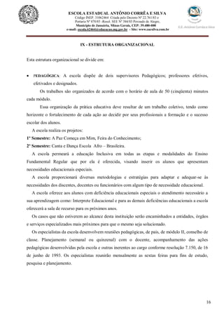 16
ESCOLA ESTADUAL ANTÔNIO CORRÊA E SILVA
Código INEP. 31062464 Criada pelo Decreto Nº 22.761/83 e
Portaria Nº 870/85 -Resol. SEE Nº 384/03 Povoado de Alegre,
Município de Januária, Minas Gerais, CEP: 39.480-000
e-mail: escola.62464@educacao.mg.gov.br - Site: www.eacsilva.com.br
IX - ESTRUTURA ORGANIZACIONAL
Esta estrutura organizacional se divide em:
 PEDAGÓGICA: A escola dispõe de dois supervisores Pedagógicos; professores efetivos,
efetivados e designados.
Os trabalhos são organizados de acordo com o horário de aula de 50 (cinqüenta) minutos
cada módulo.
Essa organização da prática educativa deve resultar de um trabalho coletivo, tendo como
horizonte o fortalecimento de cada ação ao decidir por seus profissionais a formação e o sucesso
escolar dos alunos.
A escola realiza os projetos:
1º Semestre: A Paz Começa em Mim, Feira do Conhecimento;
2º Semestre: Canta e Dança Escola Afro – Brasileira.
A escola permeará a educação Inclusiva em todas as etapas e modalidades do Ensino
Fundamental Regular que por ela é oferecida, visando inserir os alunos que apresentam
necessidades educacionais especiais.
A escola proporcionará diversas metodologias e estratégias para adaptar e adequar-se às
necessidades dos discentes, docentes ou funcionários com algum tipo de necessidade educacional.
A escola oferece aos alunos com deficiência educacionais especiais o atendimento necessário a
sua aprendizagem como: Interprete Educacional e para as demais deficiências educacionais a escola
oferecerá a sala de recurso para os próximos anos.
Os casos que não estiverem ao alcance desta instituição serão encaminhados a entidades, órgãos
e serviços especializados mais próximos para que o mesmo seja solucionado.
Os especialistas da escola desenvolvem reuniões pedagógicas, de pais, de módulo II, conselho de
classe. Planejamento (semanal ou quinzenal) com o docente, acompanhamento das ações
pedagógicas desenvolvidas pela escola e outras inerentes ao cargo conforme resolução 7.150, de 16
de junho de 1993. Os especialistas reunirão mensalmente as sextas feiras para fins de estudo,
pesquisa e planejamento.
 