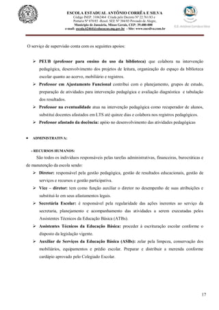 17
ESCOLA ESTADUAL ANTÔNIO CORRÊA E SILVA
Código INEP. 31062464 Criada pelo Decreto Nº 22.761/83 e
Portaria Nº 870/85 -Resol. SEE Nº 384/03 Povoado de Alegre,
Município de Januária, Minas Gerais, CEP: 39.480-000
e-mail: escola.62464@educacao.mg.gov.br - Site: www.eacsilva.com.br
O serviço de supervisão conta com os seguintes apoios:
 PEUB (professor para ensino do uso da biblioteca) que colabora na intervenção
pedagógica, desenvolvimento dos projetos de leitura, organização do espaço da biblioteca
escolar quanto ao acervo, mobiliário e registros.
 Professor em Ajustamento Funcional contribui com o planejamento, grupos de estudo,
preparação de atividades para intervenção pedagógica e avaliação diagnóstica e tabulação
dos resultados.
 Professor na eventualidade atua na intervenção pedagógica como recuperador de alunos,
substitui docentes afastados em LTS até quinze dias e colabora nos registros pedagógicos.
 Professor afastado da docência: apóio no desenvolvimento das atividades pedagógicas
 ADMINISTRATIVA:
- RECURSOS HUMANOS:
São todos os indivíduos responsáveis pelas tarefas administrativas, financeiras, burocráticas e
de manutenção da escola sendo:
 Diretor: responsável pela gestão pedagógica, gestão de resultados educacionais, gestão de
serviços e recursos e gestão participativa.
 Vice – diretor: tem como função auxiliar o diretor no desempenho de suas atribuições e
substituí-lo em seus afastamentos legais.
 Secretária Escolar: é responsável pela regularidade das ações inerentes ao serviço da
secretaria, planejamento e acompanhamento das atividades a serem executadas pelos
Assistentes Técnicos da Educação Básica (ATBs).
 Assistentes Técnicos da Educação Básica: proceder à escrituração escolar conforme o
disposto da legislação vigente.
 Auxiliar de Serviços da Educação Básica (ASBs): zelar pela limpeza, conservação dos
mobiliários, equipamentos e prédio escolar. Preparar e distribuir a merenda conforme
cardápio aprovado pelo Colegiado Escolar.
 