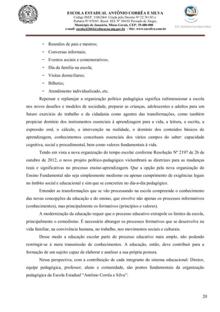 20
ESCOLA ESTADUAL ANTÔNIO CORRÊA E SILVA
Código INEP. 31062464 Criada pelo Decreto Nº 22.761/83 e
Portaria Nº 870/85 -Resol. SEE Nº 384/03 Povoado de Alegre,
Município de Januária, Minas Gerais, CEP: 39.480-000
e-mail: escola.62464@educacao.mg.gov.br - Site: www.eacsilva.com.br
- Reuniões de pais e mestres;
- Conversas informais;
- Eventos sociais e comemorativos;
- Dia da família na escola;
- Visitas domiciliares;
- Bilhetes;
- Atendimento individualizado, etc.
Repensar e replanejar a organização político pedagógica significa redimensionar a escola
nos novos desafios e modelos de sociedade, preparar as crianças, adolescentes e adultos para um
futuro exercício do trabalho e da cidadania como agentes das transformações, como também
propiciar domínio dos instrumentos essenciais à aprendizagem para a vida, a leitura, a escrita, a
expressão oral, o cálculo, a intervenção na realidade, o domínio dos conteúdos básicos de
aprendizagem, conhecimentos conceituais essenciais dos vários campos do saber: capacidade
cognitiva, social e procedimental, bem como valores fundamentais à vida.
Tendo em vista a nova organização do tempo escolar conforme Resolução Nº 2197 de 26 de
outubro de 2012, o novo projeto político-pedagógico vislumbrará as diretrizes para as mudanças
reais e significativas no processo ensino-aprendizagem. Que a opção pela nova organização do
Ensino Fundamental não seja simplesmente modismo ou apenas cumprimento de exigências legais
no âmbito social e educacional e sim que se concretize no dia-a-dia pedagógico.
Entender as transformações que se vão processando na escola compreende o conhecimento
das novas concepções da educação e do ensino, que envolve não apenas os processos informativos
(conhecimentos), mas principalmente os formativos (princípios e valores).
A modernização da educação requer que o processo educativo extrapole os limites da escola,
principalmente o comodismo. É necessário abranger os processos formativos que se desenvolve na
vida familiar, na convivência humana, no trabalho, nos movimentos sociais e culturais.
Desse modo a educação escolar parte do processo educativo mais amplo, não podendo
restringir-se à mera transmissão de conhecimentos. A educação, então, deve contribuir para a
formação de um sujeito capaz de elaborar e analisar a sua própria postura.
Nessa perspectiva, com a contribuição de cada integrante do sistema educacional: Diretor,
equipe pedagógica, professor, aluno e comunidade, são pontos fundamentais da organização
pedagógica da Escola Estadual “Antônio Corrêa e Silva”:
 