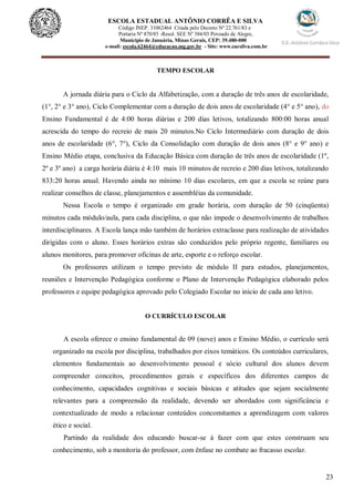 23
ESCOLA ESTADUAL ANTÔNIO CORRÊA E SILVA
Código INEP. 31062464 Criada pelo Decreto Nº 22.761/83 e
Portaria Nº 870/85 -Resol. SEE Nº 384/03 Povoado de Alegre,
Município de Januária, Minas Gerais, CEP: 39.480-000
e-mail: escola.62464@educacao.mg.gov.br - Site: www.eacsilva.com.br
TEMPO ESCOLAR
A jornada diária para o Ciclo da Alfabetização, com a duração de três anos de escolaridade,
(1°, 2° e 3° ano), Ciclo Complementar com a duração de dois anos de escolaridade (4° e 5° ano), do
Ensino Fundamental é de 4:00 horas diárias e 200 dias letivos, totalizando 800:00 horas anual
acrescida do tempo do recreio de mais 20 minutos.No Ciclo Intermediário com duração de dois
anos de escolaridade (6°, 7°), Ciclo da Consolidação com duração de dois anos (8° e 9° ano) e
Ensino Médio etapa, conclusiva da Educação Básica com duração de três anos de escolaridade (1º,
2º e 3º ano) a carga horária diária é 4:10 mais 10 minutos de recreio e 200 dias letivos, totalizando
833:20 horas anual. Havendo ainda no mínimo 10 dias escolares, em que a escola se reúne para
realizar conselhos de classe, planejamentos e assembléias da comunidade.
Nessa Escola o tempo é organizado em grade horária, com duração de 50 (cinqüenta)
minutos cada módulo/aula, para cada disciplina, o que não impede o desenvolvimento de trabalhos
interdisciplinares. A Escola lança mão também de horários extraclasse para realização de atividades
dirigidas com o aluno. Esses horários extras são conduzidos pelo próprio regente, familiares ou
alunos monitores, para promover oficinas de arte, esporte e o reforço escolar.
Os professores utilizam o tempo previsto de módulo II para estudos, planejamentos,
reuniões e Intervenção Pedagógica conforme o Plano de Intervenção Pedagógica elaborado pelos
professores e equipe pedagógica aprovado pelo Colegiado Escolar no inicio de cada ano letivo.
O CURRÍCULO ESCOLAR
A escola oferece o ensino fundamental de 09 (nove) anos e Ensino Médio, o currículo será
organizado na escola por disciplina, trabalhados por eixos temáticos. Os conteúdos curriculares,
elementos fundamentais ao desenvolvimento pessoal e sócio cultural dos alunos devem
compreender conceitos, procedimentos gerais e específicos dos diferentes campos de
conhecimento, capacidades cognitivas e sociais básicas e atitudes que sejam socialmente
relevantes para a compreensão da realidade, devendo ser abordados com significância e
contextualizado de modo a relacionar conteúdos concomitantes a aprendizagem com valores
ético e social.
Partindo da realidade dos educando buscar-se á fazer com que estes construam seu
conhecimento, sob a monitoria do professor, com ênfase no combate ao fracasso escolar.
 