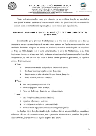 24
ESCOLA ESTADUAL ANTÔNIO CORRÊA E SILVA
Código INEP. 31062464 Criada pelo Decreto Nº 22.761/83 e
Portaria Nº 870/85 -Resol. SEE Nº 384/03 Povoado de Alegre,
Município de Januária, Minas Gerais, CEP: 39.480-000
e-mail: escola.62464@educacao.mg.gov.br - Site: www.eacsilva.com.br
Todos os fenômenos observados pelo educando em seu cotidiano deverão ser trabalhados,
sem perder de vista a participação dos mesmos no estudo das questões sociais da comunidade
escolar, assim como também na implantação de ações efetivas para equacioná-las.
OBJETIVOS GERAIS DO CICLO DA ALFABETIZAÇÃO E CICLO COMPLEMENTAR
(1º AO 5º ANO)
Considerando que o processo de alfabetização e o zelo com o letramento são à base de
sustentação para o prosseguimento de estudos, com sucesso, as Escolas devem organizar suas
atividades de modo a assegurar aos alunos um percurso contínuo de aprendizagens e a articulação
do Ciclo da Alfabetização com o Ciclo Complementar. O Ciclo da Alfabetização, a que terão
ingresso os alunos com seis anos de idade, terão suas atividades pedagógicas organizadas de modo a
assegurar que, ao final de cada ano, todos os alunos tenham garantidos, pelo menos, os seguintes
direitos de aprendizagem:
1º Ano:
 Desenvolver atitudes e disposições favoráveis à leitura;
 Conhecer os usos e funções sociais da escrita;
 Compreender o princípio alfabético do sistema da escrita;
 Ler e escrever palavras e sentenças.
2º Ano:
 ler e compreender pequenos textos;
 Produzir pequenos textos escritos;
 Fazer uso da leitura e da escrita nas práticas sociais.
3º Ano:
 ler e compreender textos mais extensos;
 Localizar informações no texto;
 Ler oralmente com fluência e expressividade;
 Produzir frases e pequenos textos com correção ortográfica.
Ao final do Ciclo da Alfabetização, todos os alunos devem ter consolidado as capacidades
referentes à leitura e à escrita necessárias para expressar-se, comunicar-se e participar das práticas
sociais letradas, e ter desenvolvido o gosto e apreço pela leitura.
 