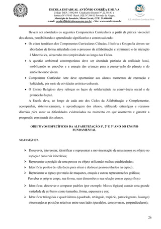 26
ESCOLA ESTADUAL ANTÔNIO CORRÊA E SILVA
Código INEP. 31062464 Criada pelo Decreto Nº 22.761/83 e
Portaria Nº 870/85 -Resol. SEE Nº 384/03 Povoado de Alegre,
Município de Januária, Minas Gerais, CEP: 39.480-000
e-mail: escola.62464@educacao.mg.gov.br - Site: www.eacsilva.com.br
Devem ser abordados os seguintes Componentes Curriculares a partir da prática vivencial
dos alunos, possibilitando o aprendizado significativo e contextualizado:
 Os eixos temáticos dos Componentes Curriculares Ciências, História e Geografia devem ser
abordados de forma articulada com o processo de alfabetização e letramento e de iniciação
à Matemática, crescendo em complexidade ao longo dos Ciclos.
 A questão ambiental contemporânea deve ser abordada partindo da realidade local,
mobilizando as emoções e a energia das crianças para a preservação do planeta e do
ambiente onde vivem.
 Componente Curricular Arte deve oportunizar aos alunos momentos de recreação e
ludicidade, por meio de atividades artístico-culturais.
 O Ensino Religioso deve reforçar os laços de solidariedade na convivência social e de
promoção da paz.
A Escola deve, ao longo de cada ano dos Ciclos da Alfabetização e Complementar,
acompanhar, sistematicamente, a aprendizagem dos alunos, utilizando estratégias e recursos
diversos para sanar as dificuldades evidenciadas no momento em que ocorrerem e garantir a
progressão continuada dos alunos.
OBJETIVOS ESPECÍFICOS DA ALFABETIZAÇÃO 1°, 2° E 3° ANO DO ENSINO
FUNDAMENTAL
MATEMÁTICA
 Descrever, interpretar, identificar e representar a movimentação de uma pessoa ou objeto no
espaço e construir itinerários;
 Representar a posição de uma pessoa ou objeto utilizando malhas quadriculadas;
 Identificar pontos de referência para situar e deslocar pessoas/objetos no espaço;
 Representar o espaço por meio de maquetes, croquis e outras representações gráficas;
Perceber o próprio corpo, sua forma, suas dimensões e sua relação com o espaço físico
 Identificar, descrever e comparar padrões (por exemplo: blocos lógicos) usando uma grande
variedade de atributos como tamanho, forma, espessura e cor;
 Identificar triângulos e quadriláteros (quadrado, retângulo, trapézio, paralelogramo, losango)
observando as posições relativas entre seus lados (paralelos, concorrentes, perpendiculares);
 