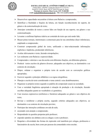 29
ESCOLA ESTADUAL ANTÔNIO CORRÊA E SILVA
 Código INEP. 31062464 Criada pelo Decreto Nº 22.761/83 e
 Portaria Nº 870/85 -Resol. SEE Nº 384/03 Povoado de Alegre,
Município de Januária, Minas Gerais, CEP: 39.480-000
e-mail: escola.62464@educacao.mg.gov.br - Site: www.eacsilva.com.br
 Desenvolver capacidades necessárias à leitura com fluência e compreensão;
 Identificar a finalidade e funções da leitura, em função reconhecimento do suporte, do
gênero e da contextualização do texto;
 Antecipar conteúdos de textos a serem lidos em função de seu suporte, seu gênero e sua
contextualização;
 Levantar e confirmar hipótese relativa ao conteúdo do texto que está sendo lido;
 Buscar pistas textuais, intertextuais e contextuais para ler nas entrelinhas (fazer inferências),
ampliando a compreensão;
 Construir compreensão global do texto, unificando e inter-relacionando informações
explícitas e implícitas, produzindo inferências;
 Avaliar afetivamente o texto, fazendo extrapolações;
 Ler oralmente com fluência e expressividade;
 Compreender e valorizar o uso da escrita com diferentes funções, em diferentes gêneros;
 Produzir textos escritos de gêneros diversos ,adequados aos objetivos, ao destinatário e ao
contexto de circulação;
 Dispor, ordenar e organizar o próprio texto de acordo com as convenções gráficas
apropriadas;
 Escrever segundo o princípio alfabético e as regras ortográficas;
 Planejar a escrita do texto considerando o tema central e seus desdobramentos;
 Organizar os próprios textos segundo os padrões de composição usuais na sociedade;
 Usar a variedade lingüística apropriada à situação de produção e de circulação, fazendo
escolhas adequadas quanto ao vocabulário e à gramática;
 Usar recursos expressivos (estilísticos e literários) adequados ao gênero e aos objetivos do
texto;
 Revisar e reelaborar a própria escrita, segundo critérios adequados aos objetivos, ao
destinatário e ao contexto de circulação previsto;
 Participar das interações cotidianas em sala de aula;
 escutando com atenção e compreensão;
 Respondendo às questões propostas pelo professor;
 expondo opiniões nos debates com os colegas e com o professor;
 Respeitar a diversidade das formas de expressão oral manifesta por colegas, professores e
funcionários da escola, bem como por pessoas da comunidade extra-escolar;
 