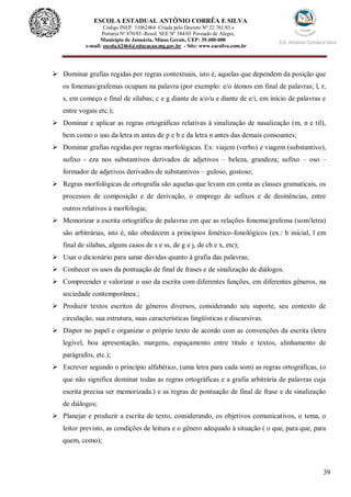 39
ESCOLA ESTADUAL ANTÔNIO CORRÊA E SILVA
 Código INEP. 31062464 Criada pelo Decreto Nº 22.761/83 e
 Portaria Nº 870/85 -Resol. SEE Nº 384/03 Povoado de Alegre,
Município de Januária, Minas Gerais, CEP: 39.480-000
e-mail: escola.62464@educacao.mg.gov.br - Site: www.eacsilva.com.br
 Dominar grafias regidas por regras contextuais, isto é, aquelas que dependem da posição que
os fonemas/grafemas ocupam na palavra (por exemplo: e/o átonos em final de palavras; l, r,
s, em começo e final de sílabas; c e g diante de a/o/u e diante de e/i, em início de palavras e
entre vogais etc.);
 Dominar e aplicar as regras ortográficas relativas à sinalização de nasalização (m, n e til),
bem como o uso da letra m antes de p e b e da letra n antes das demais consoantes;
 Dominar grafias regidas por regras morfológicas. Ex: viajem (verbo) e viagem (substantivo),
sufixo - eza nos substantivos derivados de adjetivos – beleza, grandeza; sufixo – oso –
formador de adjetivos derivados de substantivos – guloso, gostoso;
 Regras morfológicas de ortografia são aquelas que levam em conta as classes gramaticais, os
processos de composição e de derivação, o emprego de sufixos e de desinências, entre
outros relativos à morfologia;
 Memorizar a escrita ortográfica de palavras em que as relações fonema/grafema (som/letra)
são arbitrárias, isto é, não obedecem a princípios fonético-fonológicos (ex.: h inicial, l em
final de sílabas, alguns casos de s e ss, de g e j, de ch e x, etc);
 Usar o dicionário para sanar dúvidas quanto à grafia das palavras;
 Conhecer os usos da pontuação de final de frases e de sinalização de diálogos.
 Compreender e valorizar o uso da escrita com diferentes funções, em diferentes gêneros, na
sociedade contemporânea.;
 Produzir textos escritos de gêneros diversos, considerando seu suporte, seu contexto de
circulação, sua estrutura, suas características lingüísticas e discursivas.
 Dispor no papel e organizar o próprio texto de acordo com as convenções da escrita (letra
legível, boa apresentação, margens, espaçamento entre título e textos, alinhamento de
parágrafos, etc.);
 Escrever segundo o princípio alfabético, (uma letra para cada som) as regras ortográficas, (o
que não significa dominar todas as regras ortográficas e a grafia arbitrária de palavras cuja
escrita precisa ser memorizada.) e as regras de pontuação de final de frase e de sinalização
de diálogos;
 Planejar e produzir a escrita de texto, considerando, os objetivos comunicativos, o tema, o
leitor previsto, as condições de leitura e o gênero adequado à situação ( o que, para que, para
quem, como);
 