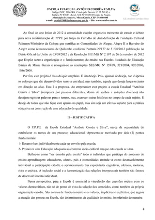 4
ESCOLA ESTADUAL ANTÔNIO CORRÊA E SILVA
Código INEP. 31062464 Criada pelo Decreto Nº 22.761/83 e
Portaria Nº 870/85 -Resol. SEE Nº 384/03 Povoado de Alegre,
Município de Januária, Minas Gerais, CEP: 39.480-000
e-mail: escola.62464@educacao.mg.gov.br - Site: www.eacsilva.com.br
Ao final do ano letivo de 2012 à comunidade escolar organizou momento de estudo e debate
para nova reestruturação do PPPE por força da Certidão de Autodefinição da Fundação Cultural
Palmares/Ministério da Cultura que certifica as Comunidades de Alegre, Alegre II e Barreiro do
Alegre como remanescentes de Quilombo conforme Portaria Nº177 de 31/08/2012 publicação no
Diário Oficial da União de 03/09/2012 e da Resolução SEE/MG Nº 2.197 de 26 de outubro de 2012
que Dispõe sobre a organização e o funcionamento do ensino nas Escolas Estaduais de Educação
Básica de Minas Gerais e revogam-se as resoluções SEE/MG Nº 159/99, 521/2004, 820/2006,
1086/2008.
Por fim, este projeto é mais do que um plano. É um desejo. Pois, quando se deseja, não é apenas
os esforços que são desenvolvidos rumo a um ideal, mas também, aquele que deseja lança-se junto
em direção ao alvo. Essa é a proposta. Ao empreender este projeto a escola Estadual “Antônio
Corrêa e Silva” (composta por pessoas diferentes, donas de sonhos e soluções diversos) não
desejam registrar palavras para o tempo, mas, escrever outras histórias no tempo de cada sujeito. É
desejo de todos que não fique este apenas no papel, mas sim seja um efetivo suporte para a prática
educativa na construção de uma educação de qualidade.
II – JUSTIFICATIVA
O P.P.P.E da Escola Estadual “Antônio Corrêa e Silva”, nasce da necessidade de
estabelecer os rumos de seu processo educacional. Apresenta-se motivado por dois (2) pontos
fundamentais:
1- Desenvolver, individualmente cada ser envolto pela escola;
2- Promover uma Educação adequada ao contexto sócio-cultural em que esta escola se situa.
Define-se como “ser envolto pela escola” todo o indivíduo que participa do processo de
ensino-aprendizagem: educadores, alunos, pais e comunidade; entende-se como desenvolvimento
individual a participação cidadã, o aprimoramento das capacidades cognitivas, afetivas, motoras,
ética e estética. A inclusão social e a harmonização das relações interpessoais também são fatores
de desenvolvimento individual.
Nessa perspectiva, para a Escola é essencial a vinculação das questões sociais com os
valores democráticos, não só do ponto de vista da seleção dos conteúdos, como também da própria
organização escolar. São normas de funcionamento e os valores, implícitos e explícitos, que regem
a atuação das pessoas na Escola, são determinantes da qualidade de ensino, interferindo de maneira
 