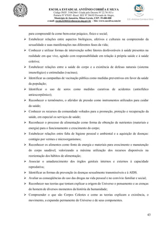 43
ESCOLA ESTADUAL ANTÔNIO CORRÊA E SILVA
Código INEP. 31062464 Criada pelo Decreto Nº 22.761/83 e
Portaria Nº 870/85 -Resol. SEE Nº 384/03 Povoado de Alegre,
Município de Januária, Minas Gerais, CEP: 39.480-000
e-mail: escola.62464@educacao.mg.gov.br - Site: www.eacsilva.com.br
para compreendê-la como bem-estar psíquico, físico e social;
 Estabelecer relações entre aspectos biológicos, afetivos e culturais na compreensão da
sexualidade e suas manifestações nas diferentes fases da vida;
 Conhecer e utilizar formas de intervenção sobre fatores desfavoráveis à saúde presentes na
realidade em que vive, agindo com responsabilidade em relação à própria saúde e à saúde
coletiva;
 Estabelecer relações entre a saúde do corpo e a existência de defesas naturais (sistema
imunológico) e estimuladas (vacinas);
 Identificar as campanhas de vacinação pública como medidas preventivas em favor da saúde
da população;
 Identificar o uso de soros como medidas curativas de acidentes (antiofídico
antiescorpiônico);
 Reconhecer o termômetro, o aferidor de pressão como instrumentos utilizados para cuidar
da saúde;
 Conhecer os recursos da comunidade voltados para a promoção, proteção e recuperação da
saúde, em especial os serviços de saúde;
 Reconhecer o processo de alimentação como forma de obtenção de nutrientes (materiais e
energia) para o funcionamento e crescimento do corpo;
 Estabelecer relações entre falta de higiene pessoal e ambiental e a aquisição de doenças:
contágio por vermes e microorganismos;
 Reconhecer os alimentos como fonte de energia e materiais para crescimento e manutenção
do corpo saudável, valorizando a máxima utilização dos recursos disponíveis na
reorientação dos hábitos de alimentação;
 Associar o amadurecimento dos órgãos genitais internos e externos à capacidade
reprodutiva;
 Identificar as formas de prevenção às doenças sexualmente transmissíveis e à AIDS.
 Avaliar as conseqüências do uso das drogas na vida pessoal e no convívio familiar e social;
 Reconhecer nas teorias que tentam explicar a origem do Universo o pensamento e as crenças
do homem de diversos momentos da história da humanidade;
 Compreender o que são Corpos Celestes e como as teorias explicam a existência, o
movimento, a expansão permanente do Universo e de seus componentes.
 