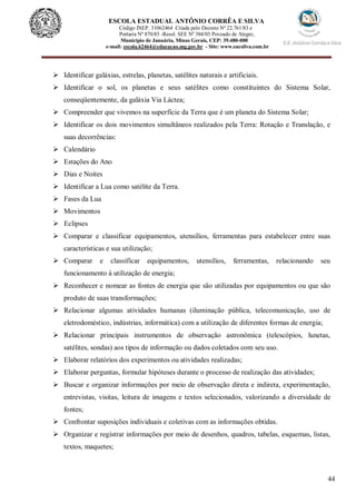 44
ESCOLA ESTADUAL ANTÔNIO CORRÊA E SILVA
Código INEP. 31062464 Criada pelo Decreto Nº 22.761/83 e
Portaria Nº 870/85 -Resol. SEE Nº 384/03 Povoado de Alegre,
Município de Januária, Minas Gerais, CEP: 39.480-000
e-mail: escola.62464@educacao.mg.gov.br - Site: www.eacsilva.com.br
 Identificar galáxias, estrelas, planetas, satélites naturais e artificiais.
 Identificar o sol, os planetas e seus satélites como constituintes do Sistema Solar,
conseqüentemente, da galáxia Via Láctea;
 Compreender que vivemos na superfície da Terra que é um planeta do Sistema Solar;
 Identificar os dois movimentos simultâneos realizados pela Terra: Rotação e Translação, e
suas decorrências:
 Calendário
 Estações do Ano
 Dias e Noites
 Identificar a Lua como satélite da Terra.
 Fases da Lua
 Movimentos
 Eclipses
 Comparar e classificar equipamentos, utensílios, ferramentas para estabelecer entre suas
características e sua utilização;
 Comparar e classificar equipamentos, utensílios, ferramentas, relacionando seu
funcionamento à utilização de energia;
 Reconhecer e nomear as fontes de energia que são utilizadas por equipamentos ou que são
produto de suas transformações;
 Relacionar algumas atividades humanas (iluminação pública, telecomunicação, uso de
eletrodoméstico, indústrias, informática) com a utilização de diferentes formas de energia;
 Relacionar principais instrumentos de observação astronômica (telescópios, lunetas,
satélites, sondas) aos tipos de informação ou dados coletados com seu uso.
 Elaborar relatórios dos experimentos ou atividades realizadas;
 Elaborar perguntas, formular hipóteses durante o processo de realização das atividades;
 Buscar e organizar informações por meio de observação direta e indireta, experimentação,
entrevistas, visitas, leitura de imagens e textos selecionados, valorizando a diversidade de
fontes;
 Confrontar suposições individuais e coletivas com as informações obtidas.
 Organizar e registrar informações por meio de desenhos, quadros, tabelas, esquemas, listas,
textos, maquetes;
 