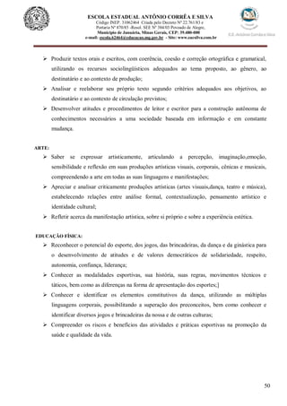 50
ESCOLA ESTADUAL ANTÔNIO CORRÊA E SILVA
Código INEP. 31062464 Criada pelo Decreto Nº 22.761/83 e
Portaria Nº 870/85 -Resol. SEE Nº 384/03 Povoado de Alegre,
Município de Januária, Minas Gerais, CEP: 39.480-000
e-mail: escola.62464@educacao.mg.gov.br - Site: www.eacsilva.com.br
 Produzir textos orais e escritos, com coerência, coesão e correção ortográfica e gramatical,
utilizando os recursos sociolingüísticos adequados ao tema proposto, ao gênero, ao
destinatário e ao contexto de produção;
 Analisar e reelaborar seu próprio texto segundo critérios adequados aos objetivos, ao
destinatário e ao contexto de circulação previstos;
 Desenvolver atitudes e procedimentos de leitor e escritor para a construção autônoma de
conhecimentos necessários a uma sociedade baseada em informação e em constante
mudança.
ARTE:
 Saber se expressar artisticamente, articulando a percepção, imaginação,emoção,
sensibilidade e reflexão em suas produções artísticas visuais, corporais, cênicas e musicais,
compreendendo a arte em todas as suas linguagens e manifestações;
 Apreciar e analisar criticamente produções artísticas (artes visuais,dança, teatro e música),
estabelecendo relações entre análise formal, contextualização, pensamento artístico e
identidade cultural;
 Refletir acerca da manifestação artística, sobre si próprio e sobre a experiência estética.
EDUCAÇÃO FÍSICA:
 Reconhecer o potencial do esporte, dos jogos, das brincadeiras, da dança e da ginástica para
o desenvolvimento de atitudes e de valores democráticos de solidariedade, respeito,
autonomia, confiança, liderança;
 Conhecer as modalidades esportivas, sua história, suas regras, movimentos técnicos e
táticos, bem como as diferenças na forma de apresentação dos esportes;]
 Conhecer e identificar os elementos constitutivos da dança, utilizando as múltiplas
linguagens corporais, possibilitando a superação dos preconceitos, bem como conhecer e
identificar diversos jogos e brincadeiras da nossa e de outras culturas;
 Compreender os riscos e benefícios das atividades e práticas esportivas na promoção da
saúde e qualidade da vida.
 