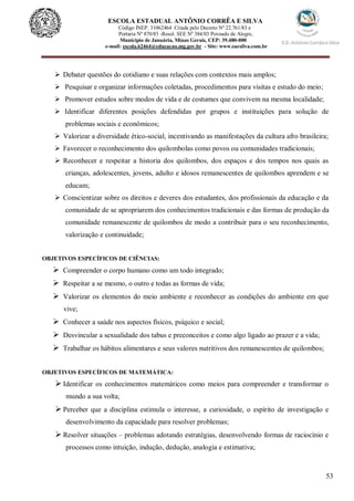 53
ESCOLA ESTADUAL ANTÔNIO CORRÊA E SILVA
Código INEP. 31062464 Criada pelo Decreto Nº 22.761/83 e
Portaria Nº 870/85 -Resol. SEE Nº 384/03 Povoado de Alegre,
Município de Januária, Minas Gerais, CEP: 39.480-000
e-mail: escola.62464@educacao.mg.gov.br - Site: www.eacsilva.com.br
 Debater questões do cotidiano e suas relações com contextos mais amplos;
 Pesquisar e organizar informações coletadas, procedimentos para visitas e estudo do meio;
 Promover estudos sobre modos de vida e de costumes que convivem na mesma localidade;
 Identificar diferentes posições defendidas por grupos e instituições para solução de
problemas sociais e econômicos;
 Valorizar a diversidade ético-social, incentivando as manifestações da cultura afro brasileira;
 Favorecer o reconhecimento dos quilombolas como povos ou comunidades tradicionais;
 Reconhecer e respeitar a historia dos quilombos, dos espaços e dos tempos nos quais as
crianças, adolescentes, jovens, adulto e idosos remanescentes de quilombos aprendem e se
educam;
 Conscientizar sobre os direitos e deveres dos estudantes, dos profissionais da educação e da
comunidade de se apropriarem dos conhecimentos tradicionais e das formas de produção da
comunidade remanescente de quilombos de modo a contribuir para o seu reconhecimento,
valorização e continuidade;
OBJETIVOS ESPECÍFICOS DE CIÊNCIAS:
 Compreender o corpo humano como um todo integrado;
 Respeitar a se mesmo, o outro e todas as formas de vida;
 Valorizar os elementos do meio ambiente e reconhecer as condições do ambiente em que
vive;
 Conhecer a saúde nos aspectos físicos, psíquico e social;
 Desvincular a sexualidade dos tabus e preconceitos e como algo ligado ao prazer e a vida;
 Trabalhar os hábitos alimentares e seus valores nutritivos dos remanescentes de quilombos;
OBJETIVOS ESPECÍFICOS DE MATEMÁTICA:
 Identificar os conhecimentos matemáticos como meios para compreender e transformar o
mundo a sua volta;
 Perceber que a disciplina estimula o interesse, a curiosidade, o espírito de investigação e
desenvolvimento da capacidade para resolver problemas;
 Resolver situações – problemas adotando estratégias, desenvolvendo formas de raciocínio e
processos como intuição, indução, dedução, analogia e estimativa;
 
