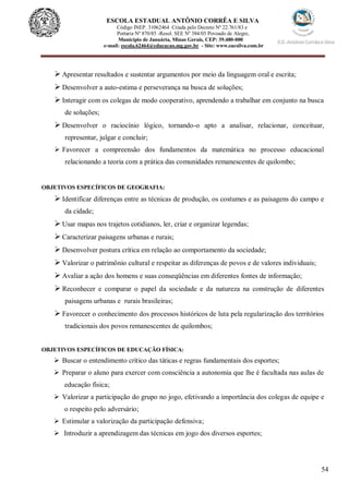 54
ESCOLA ESTADUAL ANTÔNIO CORRÊA E SILVA
Código INEP. 31062464 Criada pelo Decreto Nº 22.761/83 e
Portaria Nº 870/85 -Resol. SEE Nº 384/03 Povoado de Alegre,
Município de Januária, Minas Gerais, CEP: 39.480-000
e-mail: escola.62464@educacao.mg.gov.br - Site: www.eacsilva.com.br
 Apresentar resultados e sustentar argumentos por meio da linguagem oral e escrita;
 Desenvolver a auto-estima e perseverança na busca de soluções;
 Interagir com os colegas de modo cooperativo, aprendendo a trabalhar em conjunto na busca
de soluções;
 Desenvolver o raciocínio lógico, tornando-o apto a analisar, relacionar, conceituar,
representar, julgar e concluir;
 Favorecer a compreensão dos fundamentos da matemática no processo educacional
relacionando a teoria com a prática das comunidades remanescentes de quilombo;
OBJETIVOS ESPECÍFICOS DE GEOGRAFIA:
 Identificar diferenças entre as técnicas de produção, os costumes e as paisagens do campo e
da cidade;
 Usar mapas nos trajetos cotidianos, ler, criar e organizar legendas;
 Caracterizar paisagens urbanas e rurais;
 Desenvolver postura crítica em relação ao comportamento da sociedade;
 Valorizar o patrimônio cultural e respeitar as diferenças de povos e de valores individuais;
 Avaliar a ação dos homens e suas conseqüências em diferentes fontes de informação;
 Reconhecer e comparar o papel da sociedade e da natureza na construção de diferentes
paisagens urbanas e rurais brasileiras;
 Favorecer o conhecimento dos processos históricos de luta pela regularização dos territórios
tradicionais dos povos remanescentes de quilombos;
OBJETIVOS ESPECÍFICOS DE EDUCAÇÃO FÍSICA:
 Buscar o entendimento crítico das táticas e regras fundamentais dos esportes;
 Preparar o aluno para exercer com consciência a autonomia que lhe é facultada nas aulas de
educação física;
 Valorizar a participação do grupo no jogo, efetivando a importância dos colegas de equipe e
o respeito pelo adversário;
 Estimular a valorização da participação defensiva;
 Introduzir a aprendizagem das técnicas em jogo dos diversos esportes;
 