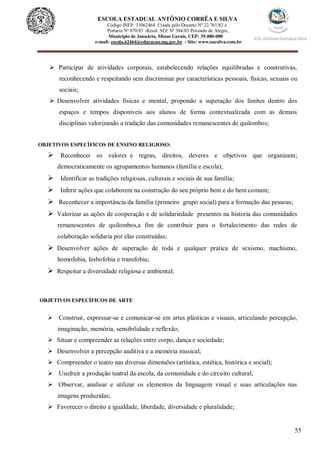 55
ESCOLA ESTADUAL ANTÔNIO CORRÊA E SILVA
Código INEP. 31062464 Criada pelo Decreto Nº 22.761/83 e
Portaria Nº 870/85 -Resol. SEE Nº 384/03 Povoado de Alegre,
Município de Januária, Minas Gerais, CEP: 39.480-000
e-mail: escola.62464@educacao.mg.gov.br - Site: www.eacsilva.com.br
 Participar de atividades corporais, estabelecendo relações equilibradas e construtivas,
reconhecendo e respeitando sem discriminar por características pessoais, físicas, sexuais ou
sociais;
 Desenvolver atividades físicas e mental, propondo a superação dos limites dentro dos
espaços e tempos disponíveis aos alunos de forma contextualizada com as demais
disciplinas valorizando a tradição das comunidades remanescentes de quilombos;
OBJETIVOS ESPECÍFICOS DE ENSINO RELIGIOSO:
 Reconhecer os valores e regras, direitos, deveres e objetivos que organizam;
democraticamente os agrupamentos humanos (família e escola);
 Identificar as tradições religiosas, culturais e sociais de sua família;
 Inferir ações que colaborem na construção do seu próprio bem e do bem comum;
 Reconhecer a importância da família (primeiro grupo social) para a formação das pessoas;
 Valorizar as ações de cooperação e de solidariedade presentes na historia das comunidades
remanescentes de quilombos,a fim de contribuir para o fortalecimento das redes de
colaboração solidaria por elas construídas;
 Desenvolver ações de superação de toda e qualquer pratica de sexismo, machismo,
homofobia, lesbofobia e transfobia;
 Respeitar a diversidade religiosa e ambiental;
OBJETIVOS ESPECÍFICOS DE ARTE
 Construir, expressar-se e comunicar-se em artes plásticas e visuais, articulando percepção,
imaginação, memória, sensibilidade e reflexão;
 Situar e compreender as relações entre corpo, dança e sociedade;
 Desenvolver a percepção auditiva e a memória musical;
 Compreender o teatro nas diversas dimensões (artística, estética, histórica e social);
 Usufruir a produção teatral da escola, da comunidade e do circuito cultural;
 Observar, analisar e utilizar os elementos da linguagem visual e suas articulações nas
imagens produzidas;
 Favorecer o direito a igualdade, liberdade, diversidade e pluralidade;
 