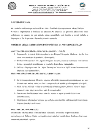 56
ESCOLA ESTADUAL ANTÔNIO CORRÊA E SILVA
Código INEP. 31062464 Criada pelo Decreto Nº 22.761/83 e
Portaria Nº 870/85 -Resol. SEE Nº 384/03 Povoado de Alegre,
Município de Januária, Minas Gerais, CEP: 39.480-000
e-mail: escola.62464@educacao.mg.gov.br - Site: www.eacsilva.com.br
PARTE DIVERSIFICADA
Os currículos terão uma parte diversificada com a finalidade de complementar a Base Nacional
Comum e implementar a formação do educando.Na execução do processo educacional serão
enfatizados os aspectos da vida cidadã, saúde, sexualidade, vida familiar e social, trabalho e
linguagem, a fim de garantir a formação plena do educando.
OBJETIVOS GERAIS E ESPECÍFICOS DOS CONTEÚDOS DA PARTE DIVERSIFICADA
OBJETIVOS GERAIS DE LÍNGUA ESTRANGEIRA MODERNA - INGLÊS
 Compreender textos de diferentes gêneros em Língua Estrangeira Moderna - inglês, bem
como suas condições de produção e de recepção;
 Produzir textos escritos em Língua Estrangeira moderna, coesos e coerentes e com correção
lexical e gramatical, considerando as condições de produção e circulação;
 Utilizar a linguagem oral da Língua Estrangeira Moderna - Inglês como instrumento de
interação sócio comunicativa.
OBJETIVOS ESPECÍFICOS DE LÍNGUA ESTRANGEIRA/ INGLÊS:
 Ler textos autênticos de diferentes gêneros, sobre diferentes assuntos os relacionado aos seus
diversos usos sociais, tendo em vista a compreensão do sentido geral dos pontos principais;
 Falar, ouvir e produzir coesões e coerentes de diferentes gêneros, fazendo o uso da língua
estrangeira para atingir propósitos reais de comunicação;
 Desenvolver habilidades de leitura e escrita usando as regras gramaticais de forma
contextualizada;
 Identificar as informações verbais e não verbais, como também a idéia central, interpretação
de conectivos lógicos do texto;
OBJETIVOS GERAIS DE REDAÇÃO:
Possibilitar a reflexão crítica acerca da leitura e da escrita necessárias ao processo ensino-
aprendizagem da Redação Oficial como prática imprescindível na vida diária do aluno, observando
as normas gramaticais vigentes.
 