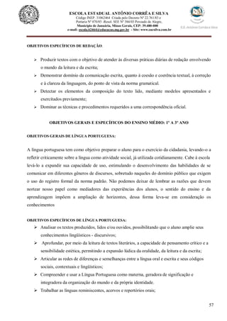 57
ESCOLA ESTADUAL ANTÔNIO CORRÊA E SILVA
Código INEP. 31062464 Criada pelo Decreto Nº 22.761/83 e
Portaria Nº 870/85 -Resol. SEE Nº 384/03 Povoado de Alegre,
Município de Januária, Minas Gerais, CEP: 39.480-000
e-mail: escola.62464@educacao.mg.gov.br - Site: www.eacsilva.com.br
OBJETIVOS ESPECÍFICOS DE REDAÇÃO:
 Produzir textos com o objetivo de atender às diversas práticas diárias de redação envolvendo
o mundo da leitura e da escrita;
 Demonstrar domínio da comunicação escrita, quanto à coesão e coerência textual, à correção
e à clareza da linguagem, do ponto de vista da norma gramatical.
 Detectar os elementos da composição do texto lido, mediante modelos apresentados e
exercitados previamente;
 Dominar as técnicas e procedimentos requeridos a uma correspondência oficial.
OBJETIVOS GERAIS E ESPECÍFICOS DO ENSINO MÉDIO: 1º A 3º ANO
OBJETIVOS GERAIS DE LÍNGUA PORTUGUESA:
A língua portuguesa tem como objetivo preparar o aluno para o exercício da cidadania, levando-o a
refletir criticamente sobre a língua como atividade social, já utilizada cotidianamente. Cabe à escola
levá-lo a expandir sua capacidade de uso, estimulando o desenvolvimento das habilidades de se
comunicar em diferentes gêneros de discursos, sobretudo naqueles do domínio público que exigem
o uso do registro formal da norma padrão. Não podemos deixar de lembrar as razões que devem
nortear nosso papel como mediadores das experiências dos alunos, o sentido do ensino e da
aprendizagem impõem a ampliação de horizontes, dessa forma leva-se em consideração os
conhecimentos
OBJETIVOS ESPECÍFICOS DE LÍNGUA PORTUGUESA:
 Analisar os textos produzidos, lidos e/ou ouvidos, possibilitando que o aluno amplie seus
conhecimentos lingüísticos - discursivos;
 Aprofundar, por meio da leitura de textos literários, a capacidade de pensamento crítico e a
sensibilidade estética, permitindo a expansão lúdica da oralidade, da leitura e da escrita;
 Articular as redes de diferenças e semelhanças entre a língua oral e escrita e seus códigos
sociais, contextuais e lingüísticos;
 Compreender e usar a Língua Portuguesa como materna, geradora de significação e
integradora da organização do mundo e da própria identidade.
 Trabalhar as línguas reminiscentes, acervos e repertórios orais;
 