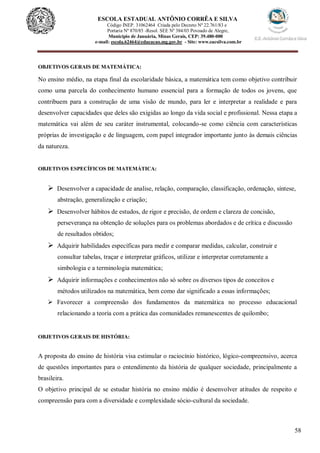58
ESCOLA ESTADUAL ANTÔNIO CORRÊA E SILVA
Código INEP. 31062464 Criada pelo Decreto Nº 22.761/83 e
Portaria Nº 870/85 -Resol. SEE Nº 384/03 Povoado de Alegre,
Município de Januária, Minas Gerais, CEP: 39.480-000
e-mail: escola.62464@educacao.mg.gov.br - Site: www.eacsilva.com.br
OBJETIVOS GERAIS DE MATEMÁTICA:
No ensino médio, na etapa final da escolaridade básica, a matemática tem como objetivo contribuir
como uma parcela do conhecimento humano essencial para a formação de todos os jovens, que
contribuem para a construção de uma visão de mundo, para ler e interpretar a realidade e para
desenvolver capacidades que deles são exigidas ao longo da vida social e profissional. Nessa etapa a
matemática vai além de seu caráter instrumental, colocando-se como ciência com características
próprias de investigação e de linguagem, com papel integrador importante junto às demais ciências
da natureza.
OBJETIVOS ESPECÍFICOS DE MATEMÁTICA:
 Desenvolver a capacidade de analise, relação, comparação, classificação, ordenação, síntese,
abstração, generalização e criação;
 Desenvolver hábitos de estudos, de rigor e precisão, de ordem e clareza de concisão,
perseverança na obtenção de soluções para os problemas abordados e de crítica e discussão
de resultados obtidos;
 Adquirir habilidades específicas para medir e comparar medidas, calcular, construir e
consultar tabelas, traçar e interpretar gráficos, utilizar e interpretar corretamente a
simbologia e a terminologia matemática;
 Adquirir informações e conhecimentos não só sobre os diversos tipos de conceitos e
métodos utilizados na matemática, bem como dar significado a essas informações;
 Favorecer a compreensão dos fundamentos da matemática no processo educacional
relacionando a teoria com a prática das comunidades remanescentes de quilombo;
OBJETIVOS GERAIS DE HISTÓRIA:
A proposta do ensino de história visa estimular o raciocínio histórico, lógico-compreensivo, acerca
de questões importantes para o entendimento da história de qualquer sociedade, principalmente a
brasileira.
O objetivo principal de se estudar história no ensino médio é desenvolver atitudes de respeito e
compreensão para com a diversidade e complexidade sócio-cultural da sociedade.
 