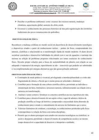 60
ESCOLA ESTADUAL ANTÔNIO CORRÊA E SILVA
Código INEP. 31062464 Criada pelo Decreto Nº 22.761/83 e
Portaria Nº 870/85 -Resol. SEE Nº 384/03 Povoado de Alegre,
Município de Januária, Minas Gerais, CEP: 39.480-000
e-mail: escola.62464@educacao.mg.gov.br - Site: www.eacsilva.com.br
 Perceber os problemas ambientais: como: escassez dos recursos naturais, mudanças
climáticas, aquecimento global, aumento do efeito estufa.
 Favorecer o conhecimento dos processos históricos de luta pela regularização dos territórios
tradicionais dos povos remanescentes de quilombos;
OBJETIVOS GERAIS DE FÍSICA:
Reconhecer a mudança cotidiana no mundo social em decorrência do desenvolvimento tecnológico
e dispositivos criados a partir do conhecimento teórico – prático da física, compreendendo leis
naturais, científicas e relacionando-as à transformação rápida do mundo moderno. O aluno deverá
socializar conclusões e desenvolver habilidades de cálculo com o uso de equações e rearranjo das
mesmas na solução de problemas propostos relacionados aos temas essenciais do conhecimento
físico. Deverão propor soluções para a busca de sustentabilidade do planeta com relação ao uso
adequado e responsável da energia, especialmente as não – renováveis que poderão ser substituídas
e /ou complementadas por energias alternativas que não geram poluição ambiental.
OBJETIVOS ESPECÍFICOS DE FÍSICA:
 Contemplar de modo prático e vivencial, privilegiando a interdisciplinaridade e a visão não
fragmentada da ciência, a fim de que o ensino possa ser articulado e dinâmico;
 Contribuir para a formação de uma cultura científica efetiva, permitindo ao indivíduo a
interpretação de fatos, fenômenos e processos naturais, redimensionando sua relação com a
natureza em transformação;
 Analisar o senso comum e fortalecer os conceitos científicos na sua experiência de vida;
 Contribuir para o desenvolvimento de um sujeito crítico, capaz de admirar a beleza da
produção científica ao longo da história e compreender a necessidade desta dimensão do
conhecimento para o estudo e o entendimento do universo de fenômenos que o cerca;
 Valorizar fenômenos do cotidiano, a tecnologia, os conhecimentos produzidos pela física
contemporânea e a relação da física com outras disciplinas;
 Permitir que os alunos prossigam seus estudos em carreiras tecnológicas ou científicas, se
assim o desejarem, permitindo o desenvolvimento de competências sociais e ao mesmo
tempo desenvolver a capacidade de descrever e interpretar a realidade;
 
