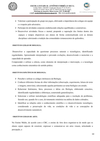 64
ESCOLA ESTADUAL ANTÔNIO CORRÊA E SILVA
Código INEP. 31062464 Criada pelo Decreto Nº 22.761/83 e
Portaria Nº 870/85 -Resol. SEE Nº 384/03 Povoado de Alegre,
Município de Januária, Minas Gerais, CEP: 39.480-000
e-mail: escola.62464@educacao.mg.gov.br - Site: www.eacsilva.com.br
 Valorizar a participação do grupo nos jogos, efetivando a importância dos colegas em equipe
e o respeito pelo adversário;
 Participar de atividades corporais estabelecendo relações equilibradas e construtivas;
 Desenvolver atividades físicas e mental, propondo a superação dos limites dentro dos
espaços e tempos disponíveis aos alunos de forma contextualizada com as demais
disciplinas valorizando a tradição das comunidades remanescentes de quilombos;
OBJETIVOS GERAIS DE BIOLOGIA:
Desenvolver a capacidade de questionar processos naturais e tecnológicos, identificando
regularidades. Apresentando interpretação e prevendo evoluções, desenvolvendo o raciocínio e a
capacidade de aprender.
Compreender e utilizar a ciência, como elemento de interpretação e intervenção, e a tecnologia
como conhecimento sistemático de sentido prática.
OBJETIVOS ESPECÍFICOS DE BIOLOGIA:
 Perceber e utilizar os códigos intrínsecos da Biologia;
 Conhecer diferentes formas de obter informações (observação, experimento, leitura de texto
e imagem, entrevista), selecionando aquelas pertinentes ao tema biológico em estudo;
 Relacionar fenômenos, fatos, processos e idéias em Biologia, elaborando conceitos,
identificando regularidades e diferenças, construindo generalizações;
 Selecionar e utilizar metodologias científicas adequadas para a resolução de problemas,
fazendo uso, quando for o caso, de tratamento estatístico na análise de dados coletados;
 Identificar as relações entre o conhecimento científico e o desenvolvimento tecnológico,
considerando a preservação da vida, as condições de vida e as concepções de
desenvolvimento sustentável;
OBJETIVOS GERAIS DE ARTE:
No Ensino Médio, de acordo com o CBC, o ensino de Arte deve organizar-se de modo que os
alunos sejam capazes de construir, expressar e comunicar-se em artes visuais, articulando a
percepção, a
 