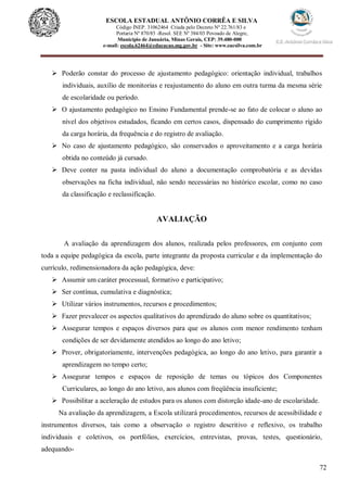 72
ESCOLA ESTADUAL ANTÔNIO CORRÊA E SILVA
Código INEP. 31062464 Criada pelo Decreto Nº 22.761/83 e
Portaria Nº 870/85 -Resol. SEE Nº 384/03 Povoado de Alegre,
Município de Januária, Minas Gerais, CEP: 39.480-000
e-mail: escola.62464@educacao.mg.gov.br - Site: www.eacsilva.com.br
 Poderão constar do processo de ajustamento pedagógico: orientação individual, trabalhos
individuais, auxílio de monitorias e reajustamento do aluno em outra turma da mesma série
de escolaridade ou período.
 O ajustamento pedagógico no Ensino Fundamental prende-se ao fato de colocar o aluno ao
nível dos objetivos estudados, ficando em certos casos, dispensado do cumprimento rígido
da carga horária, da frequência e do registro de avaliação.
 No caso de ajustamento pedagógico, são conservados o aproveitamento e a carga horária
obtida no conteúdo já cursado.
 Deve conter na pasta individual do aluno a documentação comprobatória e as devidas
observações na ficha individual, não sendo necessárias no histórico escolar, como no caso
da classificação e reclassificação.
AVALIAÇÃO
A avaliação da aprendizagem dos alunos, realizada pelos professores, em conjunto com
toda a equipe pedagógica da escola, parte integrante da proposta curricular e da implementação do
currículo, redimensionadora da ação pedagógica, deve:
 Assumir um caráter processual, formativo e participativo;
 Ser contínua, cumulativa e diagnóstica;
 Utilizar vários instrumentos, recursos e procedimentos;
 Fazer prevalecer os aspectos qualitativos do aprendizado do aluno sobre os quantitativos;
 Assegurar tempos e espaços diversos para que os alunos com menor rendimento tenham
condições de ser devidamente atendidos ao longo do ano letivo;
 Prover, obrigatoriamente, intervenções pedagógica, ao longo do ano letivo, para garantir a
aprendizagem no tempo certo;
 Assegurar tempos e espaços de reposição de temas ou tópicos dos Componentes
Curriculares, ao longo do ano letivo, aos alunos com freqüência insuficiente;
 Possibilitar a aceleração de estudos para os alunos com distorção idade-ano de escolaridade.
Na avaliação da aprendizagem, a Escola utilizará procedimentos, recursos de acessibilidade e
instrumentos diversos, tais como a observação o registro descritivo e reflexivo, os trabalho
individuais e coletivos, os portfólios, exercícios, entrevistas, provas, testes, questionário,
adequando-
 