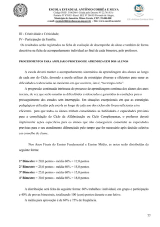 77
ESCOLA ESTADUAL ANTÔNIO CORRÊA E SILVA
Código INEP. 31062464 Criada pelo Decreto Nº 22.761/83 e
Portaria Nº 870/85 -Resol. SEE Nº 384/03 Povoado de Alegre,
Município de Januária, Minas Gerais, CEP: 39.480-000
e-mail: escola.62464@educacao.mg.gov.br - Site: www.eacsilva.com.br
III - Criatividade e Criticidade;
IV - Participação da Família.
Os resultados serão registrados na ficha de avaliação de desempenho do aluno e também de forma
descritiva na ficha de acompanhamento individual ao final de cada bimestre, pelo professor.
PROCEDIMENTOS PARA AMPLIAR O PROCESSO DE APRENDIZAGEM DOS ALUNOS
A escola deverá manter o acompanhamento sistemático da aprendizagem dos alunos ao longo
de cada ano do Ciclo, devendo a escola utilizar de estratégias diversas e eficientes para sanar as
dificuldades evidenciadas no momento em que ocorrem, isto é, “no tempo certo”.
A progressão continuada intrínseca do processo de aprendizagem continua dos alunos dos anos
iniciais, de vez que serão sanadas as dificuldades evidenciadas e garantidas às condições para o
prosseguimento dos estudos sem interrupção. Em situações excepcionais em que as estratégias
pedagógicas utilizadas pela escola ao longo de cada ano dos ciclos não forem suficientes e/ou
eficientes para que todos os alunos tenham consolidados as habilidades e capacidades previstas
para a consolidação do Ciclo da Alfabetização ou Ciclo Complementar, o professor deverá
implementar ações especificas para os alunos que não conseguirem consolidar as capacidades
previstas para o seu atendimento diferenciado pelo tempo que for necessário após decisão coletiva
em conselho de classe.
Nos Anos Finais do Ensino Fundamental e Ensino Médio, as notas serão distribuídas da
seguinte forma:
1º Bimestre = 20,0 pontos - média 60% = 12,0 pontos
2º Bimestre = 25,0 pontos - média 60% = 15,0 pontos
3º Bimestre = 25,0 pontos - média 60% = 15,0 pontos
4º Bimestre = 30,0 pontos - média 60% = 18,0 pontos
A distribuição será feita da seguinte forma: 60% trabalhos: individual, em grupo e participação
e 40% de provas bimestrais, totalizando 100 (cem) pontos durante o ano letivo.
A média para aprovação é de 60% e 75% de freqüência.
 