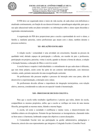 79
ESCOLA ESTADUAL ANTÔNIO CORRÊA E SILVA
Código INEP. 31062464 Criada pelo Decreto Nº 22.761/83 e
Portaria Nº 870/85 -Resol. SEE Nº 384/03 Povoado de Alegre,
Município de Januária, Minas Gerais, CEP: 39.480-000
e-mail: escola.62464@educacao.mg.gov.br - Site: www.eacsilva.com.br
O PDI deve ser organizado deste o início da vida escolar, de cada aluno com deficiência e
atualizado continuamente, em função de seu desenvolvimento e aprendizagem adquirida, para que a
sua ação educacional tenha um plano norteador e as informações sobre o aluno sejam discutidas e
registradas sistematicamente.
A organização do PDI deve proporcionar para a escola a oportunidade de ouvir o aluno, a
família e, mediante parcerias, outros profissionais que atuam com o aluno, também durante o
processo avaliativo.
XII - RELAÇÕES ESCOLARES
A relação escola / comunidade é uma atividade em crescimento, baseada na procura da
qualidade total, abrindo espaços de participação e reflexão, em reunião de pais e professores,
participação em projetos, parcerias, visitas à escola, quando se discute a forma de educar, a relação
e formação humana, a educação de filhos e convívio social.
A escola busca o respeito à individualidade e o entendimento de que cada aluno é diferente,
que tem ritmo próprio, assim como faz parte de um contexto individualizado, com interesses
variados, sendo, portanto merecedor de uma ressignificação curricular.
Os profissionais irão procurar ampliar o processo de interação entre seus pares, além de
desenvolver a experimentação, a interação com o aluno.
Os profissionais deverão afirmar a importância da integração teoria/prática, com relação
afetiva, amorosa, considerando-se cada um em especial visando à humanização.
XIII - PROCESSO DE DECISÃO COLETIVA
Para que a escola tenha resultados significativos é preciso que todos, dentro da escola,
compartilhem os mesmos propósitos, enfim, que a escola se verifique em torno de uma mesma
filosofia, perseguindo as mesmas metas, falando a mesma língua.
A escola, tal como a sociedade é conflituosa e muitas vezes, o desenvolvimento dos
trabalhos esbarra em divergências. Portanto há que harmonizar as incongruências, chamando todos
ao bom senso e à harmonia, lembrando sempre dos objetivos a serem alcançados.
A Comunidade Escolar terá sua participação na gestão administrativa, pedagógica e
financeira, através dos seus representantes que integram o Colegiado Escolar e Conselho Fiscal.
 