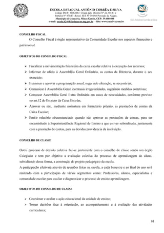 81
ESCOLA ESTADUAL ANTÔNIO CORRÊA E SILVA
Código INEP. 31062464 Criada pelo Decreto Nº 22.761/83 e
Portaria Nº 870/85 -Resol. SEE Nº 384/03 Povoado de Alegre,
Município de Januária, Minas Gerais, CEP: 39.480-000
e-mail: escola.62464@educacao.mg.gov.br - Site: www.eacsilva.com.br
CONSELHO FISCAL
O Conselho Fiscal é órgão representativo da Comunidade Escolar nos aspectos financeiro e
patrimonial.
OBJETIVOS DO CONSELHO FISCAL
 Fiscalizar a movimentação financeira da caixa escolar relativa à execução dos recursos;
 Informar de oficio à Assembléia Geral Ordinária, as contas da Diretoria, durante o seu
exercício;
 Examinar e aprovar a programação anual, sugerindo alteração, se necessárias;
 Comunicar à Assembléia Geral eventuais irregularidades, sugerindo medidas corretivas;
 Convocar Assembléia Geral Extra Ordinária em casos de necessidades, conforme previsto
no art.12 do Estatuto da Caixa Escolar;
 Aprovar ou não, mediante assinatura em formulário próprio, as prestações de contas da
Caixa Escolar;
 Emitir relatório circunstanciado quando não aprovar as prestações de contas, para ser
encaminhado à Superintendência Regional de Ensino a que estiver subordinada, juntamente
com a prestação de contas, para as devidas providencia da instituição.
CONSELHO DE CLASSE
Outro processo de decisão coletiva faz-se juntamente com o conselho de classe sendo um órgão
Colegiado e tem por objetivo a avaliação coletiva do processo de aprendizagem do aluno,
subsidiando dessa forma, a construção do projeto pedagógico da escola.
A participação efetivará através de reuniões feitas na escola, a cada bimestre e ao final do ano será
realizado com a participação de vários segmentos como: Professores, alunos, especialistas e
comunidade escolar para avaliar e diagnosticar o processo de ensino aprendizagem.
OBJETIVOS DO CONSELHO DE CLASSE
 Coordenar e avaliar a ação educacional da unidade de ensino;
 Tomar decisões face à orientação, ao acompanhamento e à avaliação das atividades
curriculares;
 