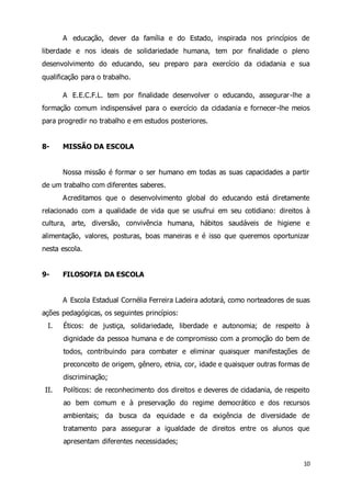 A educação, dever da família e do Estado, inspirada nos princípios de 
liberdade e nos ideais de solidariedade humana, tem por finalidade o pleno 
desenvolvimento do educando, seu preparo para exercício da cidadania e sua 
qualificação para o trabalho. 
A E.E.C.F.L. tem por finalidade desenvolver o educando, assegurar -lhe a 
formação comum indispensável para o exercício da cidadania e fornecer-lhe meios 
para progredir no trabalho e em estudos posteriores. 
10 
8- MISSÃO DA ESCOLA 
Nossa missão é formar o ser humano em todas as suas capacidades a partir 
de um trabalho com diferentes saberes. 
Acreditamos que o desenvolvimento global do educando está diretamente 
relacionado com a qualidade de vida que se usufrui em seu cotidiano: direitos à 
cultura, arte, diversão, convivência humana, hábitos saudáveis de higiene e 
alimentação, valores, posturas, boas maneiras e é isso que queremos oportunizar 
nesta escola. 
9- FILOSOFIA DA ESCOLA 
A Escola Estadual Cornélia Ferreira Ladeira adotará, como norteadores de suas 
ações pedagógicas, os seguintes princípios: 
I. Éticos: de justiça, solidariedade, liberdade e autonomia; de respeito à 
dignidade da pessoa humana e de compromisso com a promoção do bem de 
todos, contribuindo para combater e eliminar quaisquer manifestações de 
preconceito de origem, gênero, etnia, cor, idade e quaisquer outras formas de 
discriminação; 
II. Políticos: de reconhecimento dos direitos e deveres de cidadania, de respeito 
ao bem comum e à preservação do regime democrático e dos recursos 
ambientais; da busca da equidade e da exigência de diversidade de 
tratamento para assegurar a igualdade de direitos entre os alunos que 
apresentam diferentes necessidades; 
 